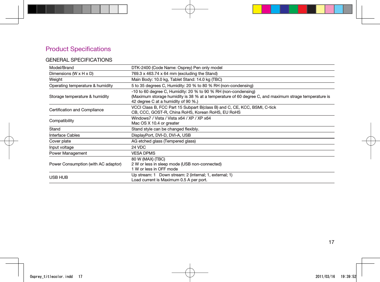 17Product SpeciﬁcationsGENERAL SPECIFICATIONSModel/Brand DTK-2400 (Code Name: Osprey) Pen only modelDimensions (W x H x D) 769.3 x 463.74 x 64 mm (excluding the Stand)Weight Main Body: 10.0 kg, Tablet Stand: 14.0 kg (TBC)Operating temperature &amp; humidity 5 to 35 degrees C, Humidity: 20 % to 80 % RH (non-condensing)Storage temperature &amp; humidity-10 to 60 degree C, Humidity: 20 % to 90 % RH (non-condensing)(Maximum storage humidity is 38 % at a temperature of 60 degree C, and maximum strage temperature is 42 degree C at a humidity of 90 %.)Certiﬁcation and Compliance VCCI Class B, FCC Part 15 Subpart B(class B) and C, CE, KCC, BSMI, C-tickCB, CCC, GOST-R, China RoHS, Korean RoHS, EU RoHSCompatibility Windows7 / Vista / Vista x64 / XP / XP x64Mac OS X 10.4 or greaterStand Stand style can be changed ﬂexibly.Interface Cables DisplayPort, DVI-D, DVI-A, USBCover plate AG etched glass (Tempered glass)Input voltage 24 VDCPower Management VESA DPMSPower Consumption (with AC adaptor)80 W (MAX) (TBC)2 W or less in sleep mode (USB non-connected)1 W or less in OFF modeUSB HUB Up stream: 1   Down stream: 2 (internal; 1, external; 1)Load current is Maximum 0.5 A per port.1URTG[AVKVNGEQNQTKPFF 