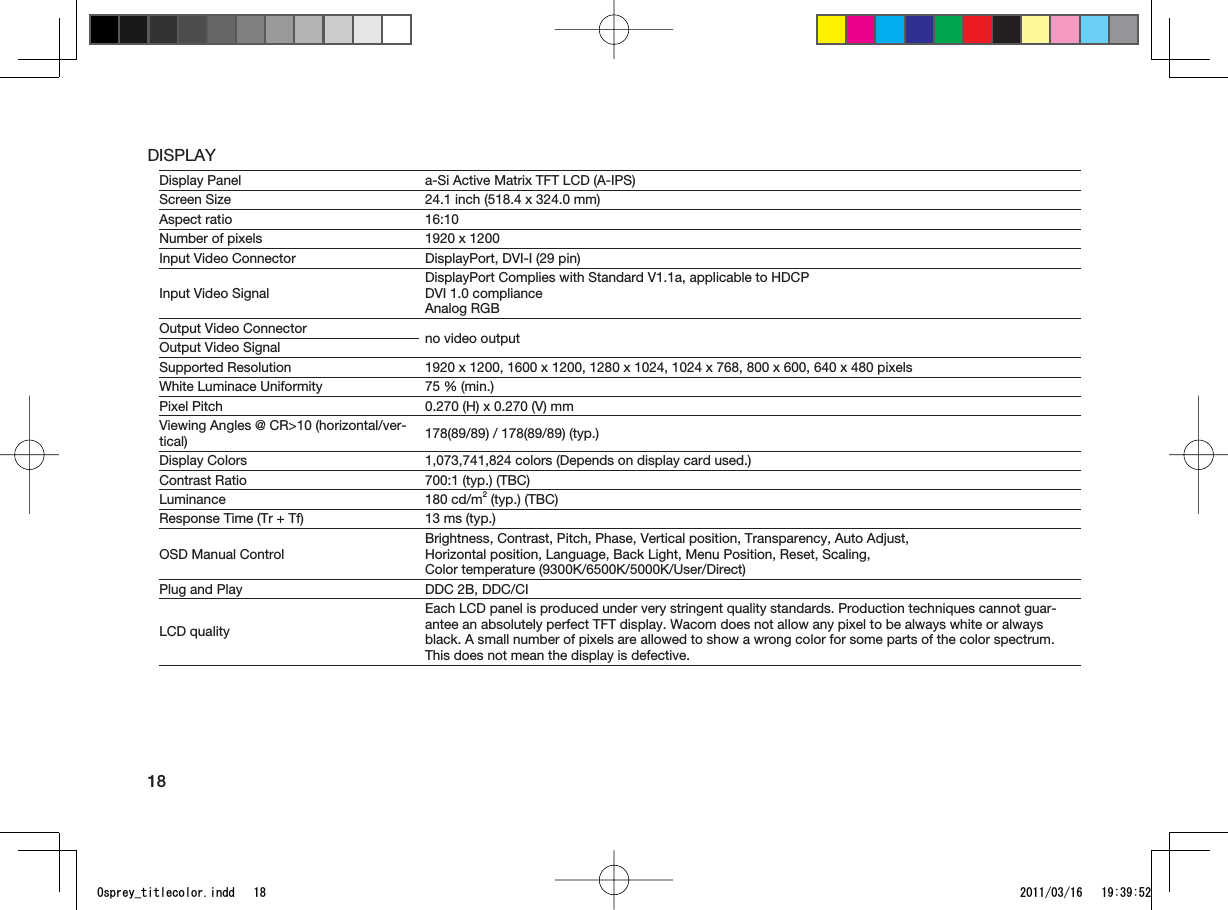 18DISPLAYDisplay Panel a-Si Active Matrix TFT LCD (A-IPS)Screen Size 24.1 inch (518.4 x 324.0 mm)Aspect ratio 16:10Number of pixels 1920 x 1200Input Video Connector DisplayPort, DVI-I (29 pin)Input Video SignalDisplayPort Complies with Standard V1.1a, applicable to HDCPDVI 1.0 complianceAnalog RGBOutput Video Connector no video outputOutput Video SignalSupported Resolution 1920 x 1200, 1600 x 1200, 1280 x 1024, 1024 x 768, 800 x 600, 640 x 480 pixelsWhite Luminace Uniformity 75 % (min.)Pixel Pitch 0.270 (H) x 0.270 (V) mmViewing Angles @ CR&gt;10 (horizontal/ver-tical) 178(89/89) / 178(89/89) (typ.)Display Colors 1,073,741,824 colors (Depends on display card used.)Contrast Ratio 700:1 (typ.) (TBC)Luminance 180 cd/m2 (typ.) (TBC)Response Time (Tr + Tf) 13 ms (typ.)OSD Manual ControlBrightness, Contrast, Pitch, Phase, Vertical position, Transparency, Auto Adjust,Horizontal position, Language, Back Light, Menu Position, Reset, Scaling,Color temperature (9300K/6500K/5000K/User/Direct)Plug and Play DDC 2B, DDC/CILCD qualityEach LCD panel is produced under very stringent quality standards. Production techniques cannot guar-antee an absolutely perfect TFT display. Wacom does not allow any pixel to be always white or always black. A small number of pixels are allowed to show a wrong color for some parts of the color spectrum. This does not mean the display is defective.1URTG[AVKVNGEQNQTKPFF 