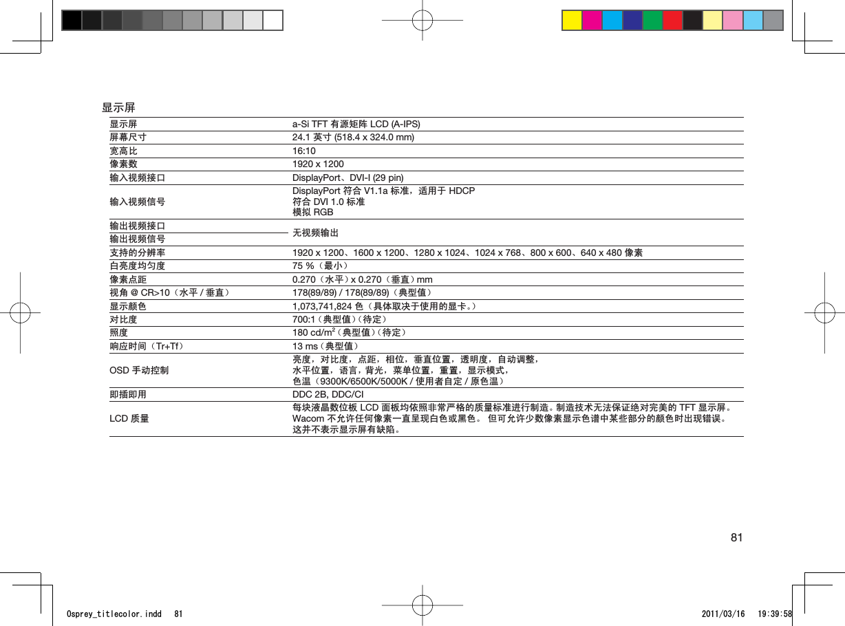 81ᰒ⼎ሣᰒ⼎ሣ a-Si TFT ᳝⑤ⶽ䰉 LCD (A-IPS)ሣᐩሎᇌ 24.1 㣅ᇌ (518.4 x 324.0 mm)ᆑ催↨ 16:10ڣ㋴᭄ 1920 x 1200䕧ܹ㾚乥᥹ষ DisplayPortǃDVI-I (29 pin)䕧ܹ㾚乥ֵোDisplayPort ヺড় V1.1a ᷛޚˈ䗖⫼Ѣ HDCPヺড় DVI 1.0 ᷛޚ῵ᢳ RGB䕧ߎ㾚乥᥹ষ ᮴㾚乥䕧ߎ䕧ߎ㾚乥ֵোᬃᣕⱘߚ䕼⥛ 1920 x 1200ǃ1600 x 1200ǃ1280 x 1024ǃ1024 x 768ǃ800x600ǃ640 x 480 ڣ㋴ⱑ҂ᑺഛࣔᑺ 75 %˄᳔ᇣ˅ڣ㋴⚍䎱 0.270˄∈ᑇ˅x 0.270˄ൖⳈ˅mm㾚㾦 @ CR&gt;10˄∈ᑇ /ൖⳈ˅ 178(89/89) / 178(89/89)˄݌ൟؐ˅ᰒ⼎买㡆 1,073,741,824 㡆˄݋ԧপއѢՓ⫼ⱘᰒवǄ˅ᇍ↨ᑺ 700:1˄݌ൟؐ˅˄ᕙᅮ˅✻ᑺ 180 cd/m2˄݌ൟؐ˅˄ᕙᅮ˅ડᑨᯊ䯈˄Tr+Tf˅13 ms˄݌ൟؐ˅OSD ᠟ࡼ᥻ࠊ҂ᑺˈᇍ↨ᑺˈ⚍䎱ˈⳌԡˈൖⳈԡ㕂ˈ䗣ᯢᑺˈ㞾ࡼ䇗ᭈˈ∈ᑇԡ㕂ˈ䇁㿔ˈ㚠ܝˈ㦰ऩԡ㕂ˈ䞡㕂ˈᰒ⼎῵ᓣˈ㡆⏽˄9300K/6500K/5000K / Փ⫼㗙㞾ᅮ /ॳ㡆⏽˅ेᦦे⫼ DDC 2B, DDC/CILCD 䋼䞣↣ഫ⎆᱊᭄ԡᵓ LCD 䴶ᵓഛձ✻䴲ᐌϹḐⱘ䋼䞣ᷛޚ䖯㸠ࠊ䗴Ǆࠊ䗴ᡔᴃ᮴⊩ֱ䆕㒱ᇍᅠ㕢ⱘ TFT ᰒ⼎ሣǄWacom ϡܕ䆌ӏԩڣ㋴ϔⳈਜ⦄ⱑ㡆៪咥㡆Ǆ Ԛৃܕ䆌ᇥ᭄ڣ㋴ᰒ⼎㡆䈅Ёᶤѯ䚼ߚⱘ买㡆ᯊߎ⦄䫭䇃Ǆ䖭ᑊϡ㸼⼎ᰒ⼎ሣ᳝㔎䱋Ǆ1URTG[AVKVNGEQNQTKPFF 