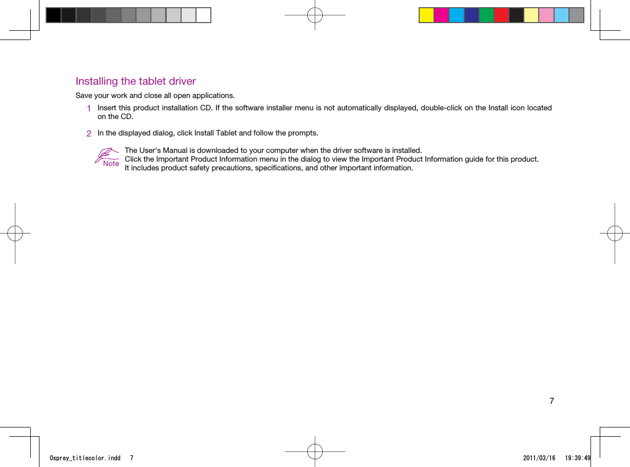 7Installing the tablet driverSave your work and close all open applications.1Insert this product installation CD. If the software installer menu is not automatically displayed, double-click on the Install icon located on the CD.2In the displayed dialog, click Install Tablet and follow the prompts.The User&apos;s Manual is downloaded to your computer when the driver software is installed.Click the Important Product Information menu in the dialog to view the Important Product Information guide for this product.It includes product safety precautions, speciﬁcations, and other important information.1URTG[AVKVNGEQNQTKPFF 