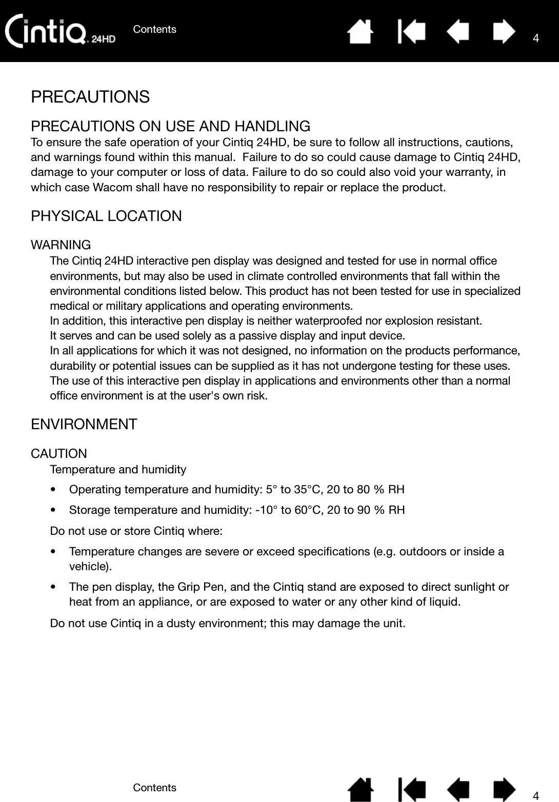 ContentsContents 44PRECAUTIONSPRECAUTIONS ON USE AND HANDLINGTo ensure the safe operation of your Cintiq 24HD, be sure to follow all instructions, cautions, and warnings found within this manual.  Failure to do so could cause damage to Cintiq 24HD, damage to your computer or loss of data. Failure to do so could also void your warranty, in which case Wacom shall have no responsibility to repair or replace the product.PHYSICAL LOCATIONWARNINGThe Cintiq 24HD interactive pen display was designed and tested for use in normal office environments, but may also be used in climate controlled environments that fall within the environmental conditions listed below. This product has not been tested for use in specialized medical or military applications and operating environments.In addition, this interactive pen display is neither waterproofed nor explosion resistant.It serves and can be used solely as a passive display and input device.In all applications for which it was not designed, no information on the products performance, durability or potential issues can be supplied as it has not undergone testing for these uses.The use of this interactive pen display in applications and environments other than a normal office environment is at the user&apos;s own risk.ENVIRONMENTCAUTIONTemperature and humidity• Operating temperature and humidity: 5° to 35°C, 20 to 80 % RH• Storage temperature and humidity: -10° to 60°C, 20 to 90 % RHDo not use or store Cintiq where:• Temperature changes are severe or exceed specifications (e.g. outdoors or inside a vehicle).• The pen display, the Grip Pen, and the Cintiq stand are exposed to direct sunlight or heat from an appliance, or are exposed to water or any other kind of liquid.Do not use Cintiq in a dusty environment; this may damage the unit.