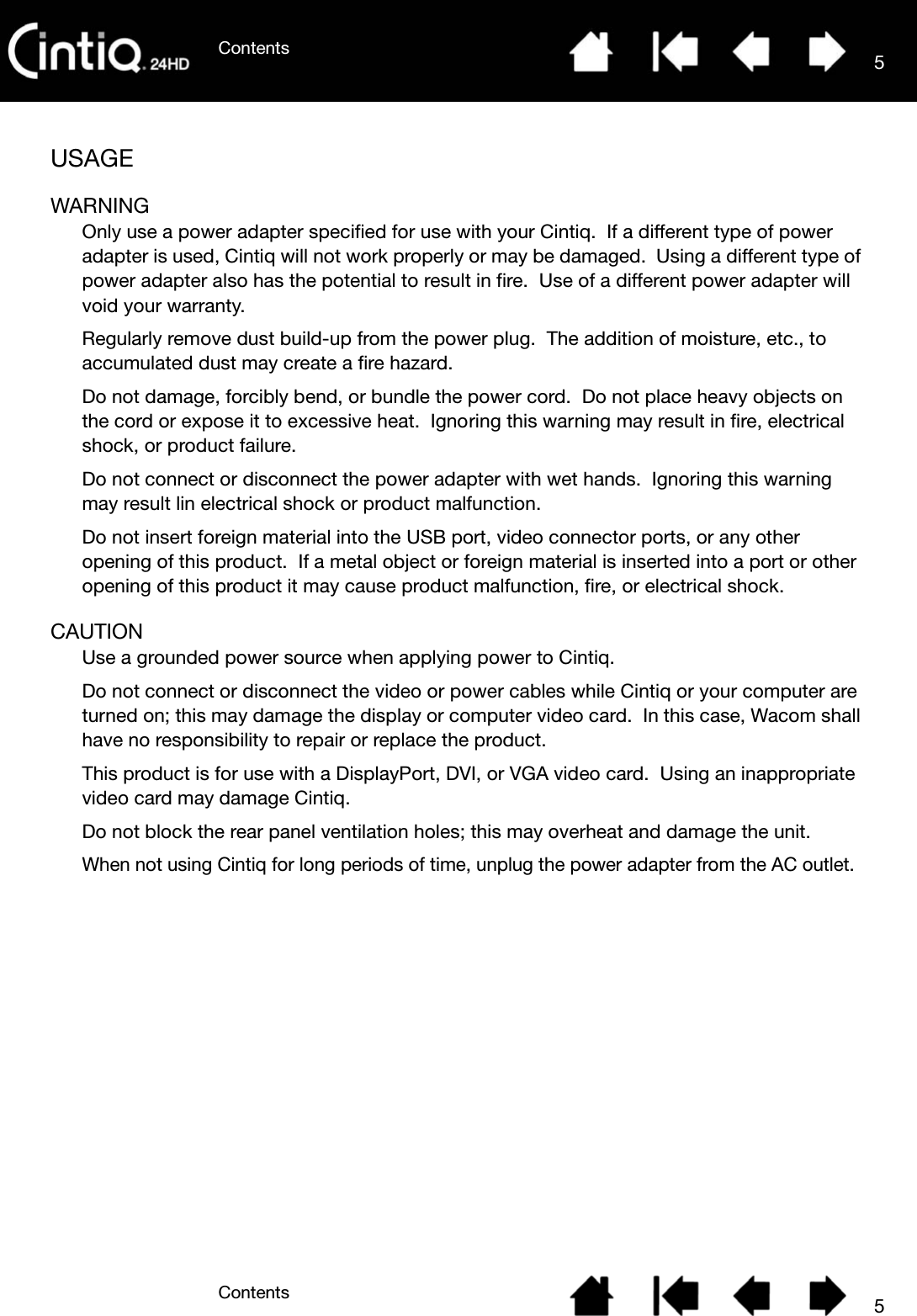 ContentsContents 55USAGEWARNINGOnly use a power adapter specified for use with your Cintiq.  If a different type of power adapter is used, Cintiq will not work properly or may be damaged.  Using a different type of power adapter also has the potential to result in fire.  Use of a different power adapter will void your warranty.Regularly remove dust build-up from the power plug.  The addition of moisture, etc., to accumulated dust may create a fire hazard.Do not damage, forcibly bend, or bundle the power cord.  Do not place heavy objects on the cord or expose it to excessive heat.  Ignoring this warning may result in fire, electrical shock, or product failure.Do not connect or disconnect the power adapter with wet hands.  Ignoring this warning may result lin electrical shock or product malfunction.Do not insert foreign material into the USB port, video connector ports, or any other opening of this product.  If a metal object or foreign material is inserted into a port or other opening of this product it may cause product malfunction, fire, or electrical shock.CAUTIONUse a grounded power source when applying power to Cintiq.Do not connect or disconnect the video or power cables while Cintiq or your computer are turned on; this may damage the display or computer video card.  In this case, Wacom shall have no responsibility to repair or replace the product.This product is for use with a DisplayPort, DVI, or VGA video card.  Using an inappropriate video card may damage Cintiq.Do not block the rear panel ventilation holes; this may overheat and damage the unit.When not using Cintiq for long periods of time, unplug the power adapter from the AC outlet.