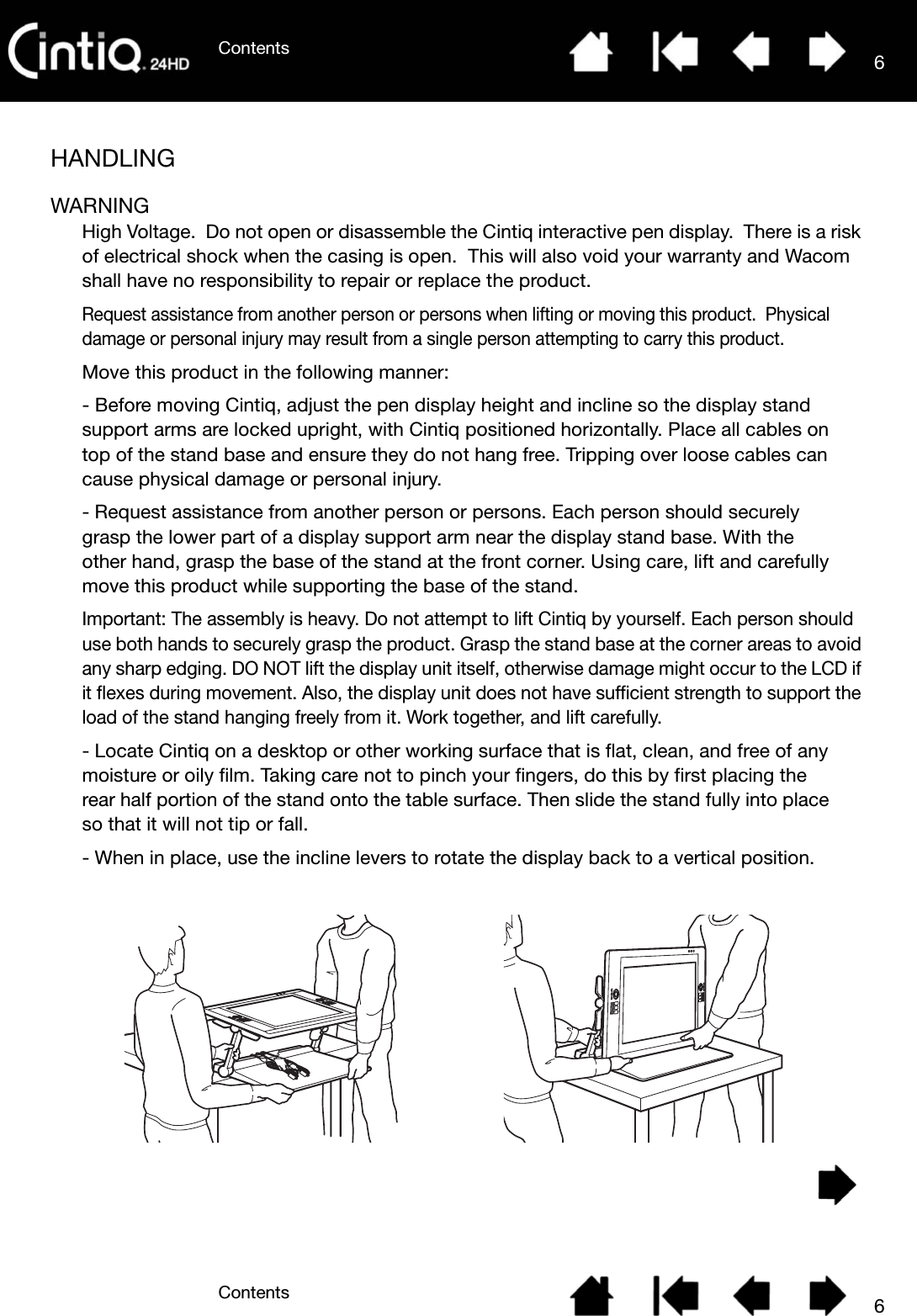 ContentsContents 66HANDLINGWARNINGHigh Voltage.  Do not open or disassemble the Cintiq interactive pen display.  There is a risk of electrical shock when the casing is open.  This will also void your warranty and Wacom shall have no responsibility to repair or replace the product.Request assistance from another person or persons when lifting or moving this product.  Physical damage or personal injury may result from a single person attempting to carry this product.Move this product in the following manner:- Before moving Cintiq, adjust the pen display height and incline so the display stand support arms are locked upright, with Cintiq positioned horizontally. Place all cables on top of the stand base and ensure they do not hang free. Tripping over loose cables can cause physical damage or personal injury.- Request assistance from another person or persons. Each person should securely grasp the lower part of a display support arm near the display stand base. With the other hand, grasp the base of the stand at the front corner. Using care, lift and carefully move this product while supporting the base of the stand.Important: The assembly is heavy. Do not attempt to lift Cintiq by yourself. Each person should use both hands to securely grasp the product. Grasp the stand base at the corner areas to avoid any sharp edging. DO NOT lift the display unit itself, otherwise damage might occur to the LCD if it flexes during movement. Also, the display unit does not have sufficient strength to support the load of the stand hanging freely from it. Work together, and lift carefully.- Locate Cintiq on a desktop or other working surface that is flat, clean, and free of any moisture or oily film. Taking care not to pinch your fingers, do this by first placing the rear half portion of the stand onto the table surface. Then slide the stand fully into place so that it will not tip or fall.- When in place, use the incline levers to rotate the display back to a vertical position.