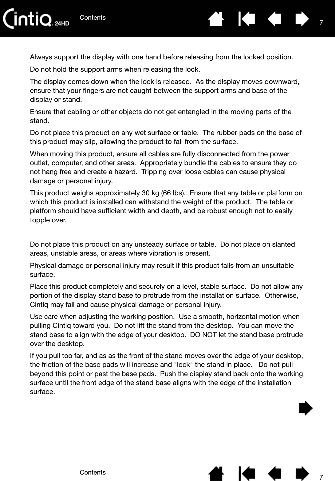 ContentsContents 77Always support the display with one hand before releasing from the locked position.  Do not hold the support arms when releasing the lock. The display comes down when the lock is released.  As the display moves downward, ensure that your fingers are not caught between the support arms and base of the display or stand.Ensure that cabling or other objects do not get entangled in the moving parts of the stand.Do not place this product on any wet surface or table.  The rubber pads on the base of this product may slip, allowing the product to fall from the surface.When moving this product, ensure all cables are fully disconnected from the power outlet, computer, and other areas.  Appropriately bundle the cables to ensure they do not hang free and create a hazard.  Tripping over loose cables can cause physical damage or personal injury.This product weighs approximately 30 kg (66 lbs).  Ensure that any table or platform on which this product is installed can withstand the weight of the product.  The table or platform should have sufficient width and depth, and be robust enough not to easily topple over.Do not place this product on any unsteady surface or table.  Do not place on slanted areas, unstable areas, or areas where vibration is present.Physical damage or personal injury may result if this product falls from an unsuitable surface.Place this product completely and securely on a level, stable surface.  Do not allow any portion of the display stand base to protrude from the installation surface.  Otherwise, Cintiq may fall and cause physical damage or personal injury.Use care when adjusting the working position.  Use a smooth, horizontal motion when pulling Cintiq toward you.  Do not lift the stand from the desktop.  You can move the stand base to align with the edge of your desktop.  DO NOT let the stand base protrude over the desktop.  If you pull too far, and as as the front of the stand moves over the edge of your desktop, the friction of the base pads will increase and &quot;lock&quot; the stand in place.   Do not pull beyond this point or past the base pads.  Push the display stand back onto the working surface until the front edge of the stand base aligns with the edge of the installation surface.