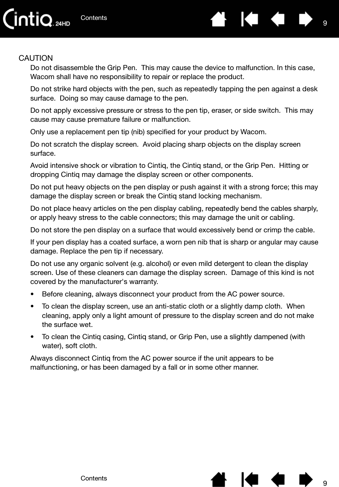 ContentsContents 99CAUTIONDo not disassemble the Grip Pen.  This may cause the device to malfunction. In this case, Wacom shall have no responsibility to repair or replace the product.Do not strike hard objects with the pen, such as repeatedly tapping the pen against a desk surface.  Doing so may cause damage to the pen.Do not apply excessive pressure or stress to the pen tip, eraser, or side switch.  This may cause may cause premature failure or malfunction.Only use a replacement pen tip (nib) specified for your product by Wacom.Do not scratch the display screen.  Avoid placing sharp objects on the display screen surface.Avoid intensive shock or vibration to Cintiq, the Cintiq stand, or the Grip Pen.  Hitting or dropping Cintiq may damage the display screen or other components.Do not put heavy objects on the pen display or push against it with a strong force; this may damage the display screen or break the Cintiq stand locking mechanism.Do not place heavy articles on the pen display cabling, repeatedly bend the cables sharply, or apply heavy stress to the cable connectors; this may damage the unit or cabling.Do not store the pen display on a surface that would excessively bend or crimp the cable.If your pen display has a coated surface, a worn pen nib that is sharp or angular may cause damage. Replace the pen tip if necessary.Do not use any organic solvent (e.g. alcohol) or even mild detergent to clean the display screen. Use of these cleaners can damage the display screen.  Damage of this kind is not covered by the manufacturer&apos;s warranty.• Before cleaning, always disconnect your product from the AC power source.• To clean the display screen, use an anti-static cloth or a slightly damp cloth.  When cleaning, apply only a light amount of pressure to the display screen and do not make the surface wet.• To clean the Cintiq casing, Cintiq stand, or Grip Pen, use a slightly dampened (with water), soft cloth.Always disconnect Cintiq from the AC power source if the unit appears to be malfunctioning, or has been damaged by a fall or in some other manner.