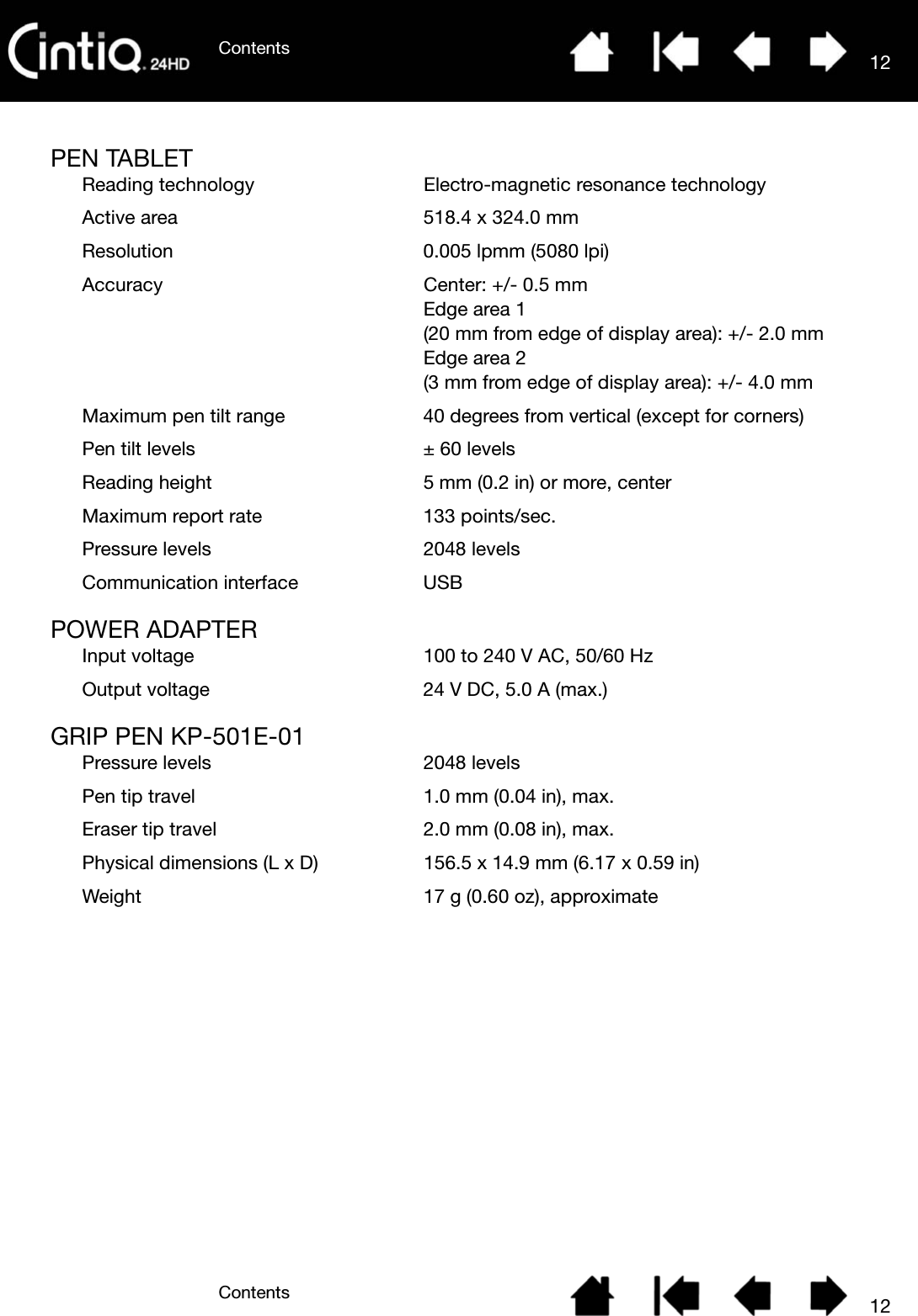 ContentsContents 1212PEN TABLETReading technology Electro-magnetic resonance technologyActive area 518.4 x 324.0 mmResolution 0.005 lpmm (5080 lpi)Accuracy Center: +/- 0.5 mmEdge area 1(20 mm from edge of display area): +/- 2.0 mmEdge area 2(3 mm from edge of display area): +/- 4.0 mmMaximum pen tilt range 40 degrees from vertical (except for corners)Pen tilt levels ± 60 levelsReading height 5 mm (0.2 in) or more, centerMaximum report rate 133 points/sec.Pressure levels 2048 levelsCommunication interface USBPOWER ADAPTERInput voltage 100 to 240 V AC, 50/60 HzOutput voltage 24 V DC, 5.0 A (max.)GRIP PEN KP-501E-01Pressure levels 2048 levelsPen tip travel 1.0 mm (0.04 in), max.Eraser tip travel 2.0 mm (0.08 in), max.Physical dimensions (L x D) 156.5 x 14.9 mm (6.17 x 0.59 in)Weight 17 g (0.60 oz), approximate