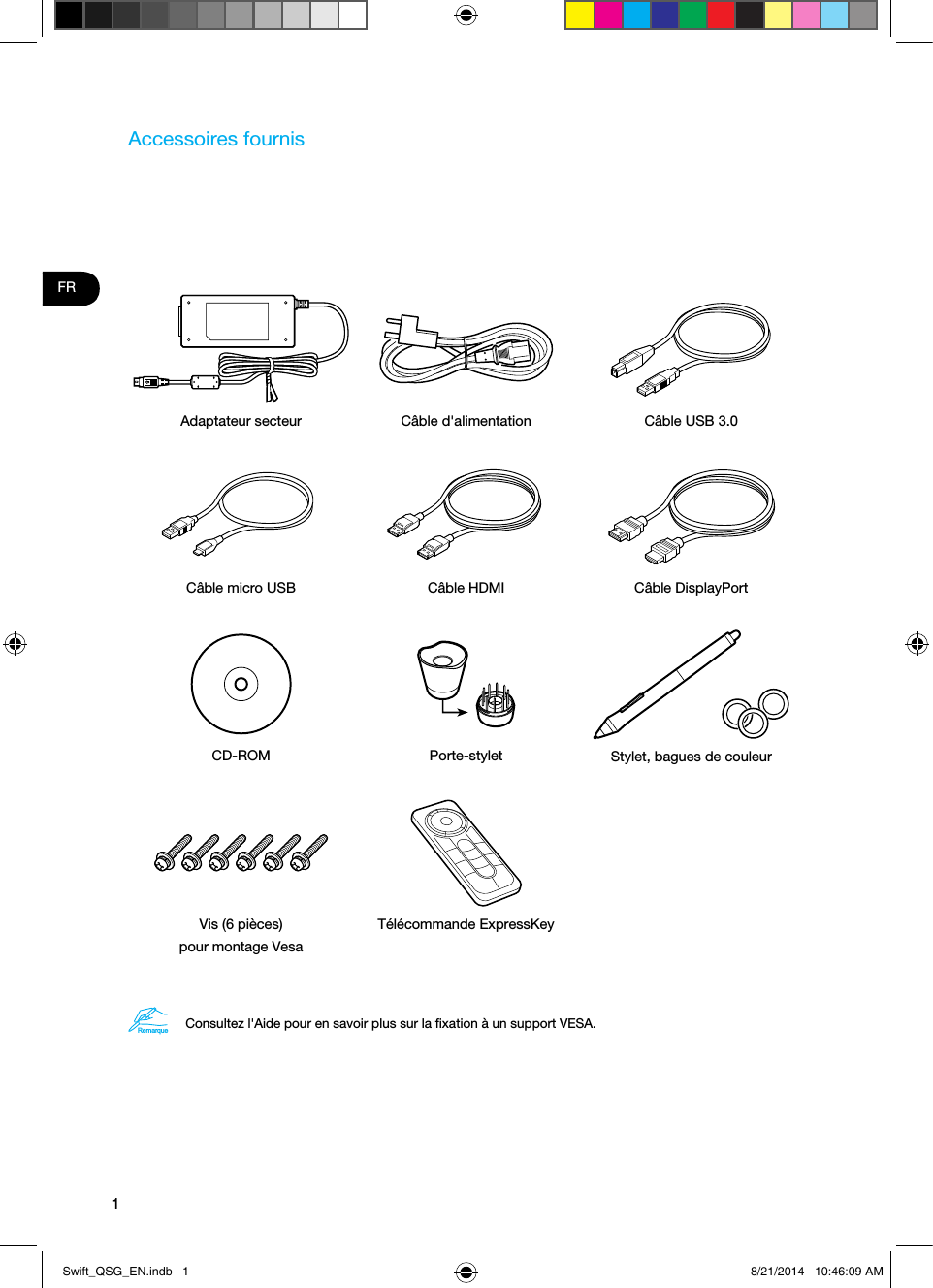 1FRAccessoires fournisAdaptateur secteur Câble d&apos;alimentation Câble USB 3.0Câble micro USB Câble HDMI Câble DisplayPortCD-ROM Porte-stylet Stylet, bagues de couleurVis (6 pièces)  pour montage VesaTélécommande ExpressKeyRemarqueConsultez l&apos;Aide pour en savoir plus sur la ﬁxation à un support VESA. Swift_QSG_EN.indb   1 8/21/2014   10:46:09 AM