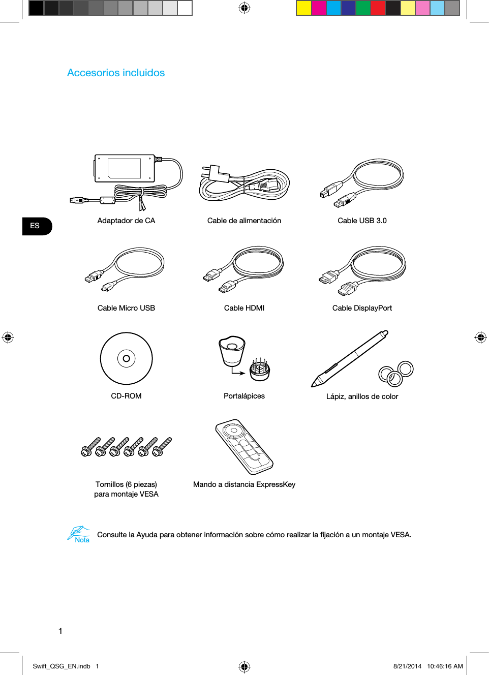 1ESAccesorios incluidosAdaptador de CA Cable de alimentación Cable USB 3.0Cable Micro USB Cable HDMI Cable DisplayPortCD-ROM Portalápices Lápiz, anillos de colorTornillos (6 piezas)  para montaje VESAMando a distancia ExpressKeyNotaConsulte la Ayuda para obtener información sobre cómo realizar la ﬁjación a un montaje VESA. Swift_QSG_EN.indb   1 8/21/2014   10:46:16 AM