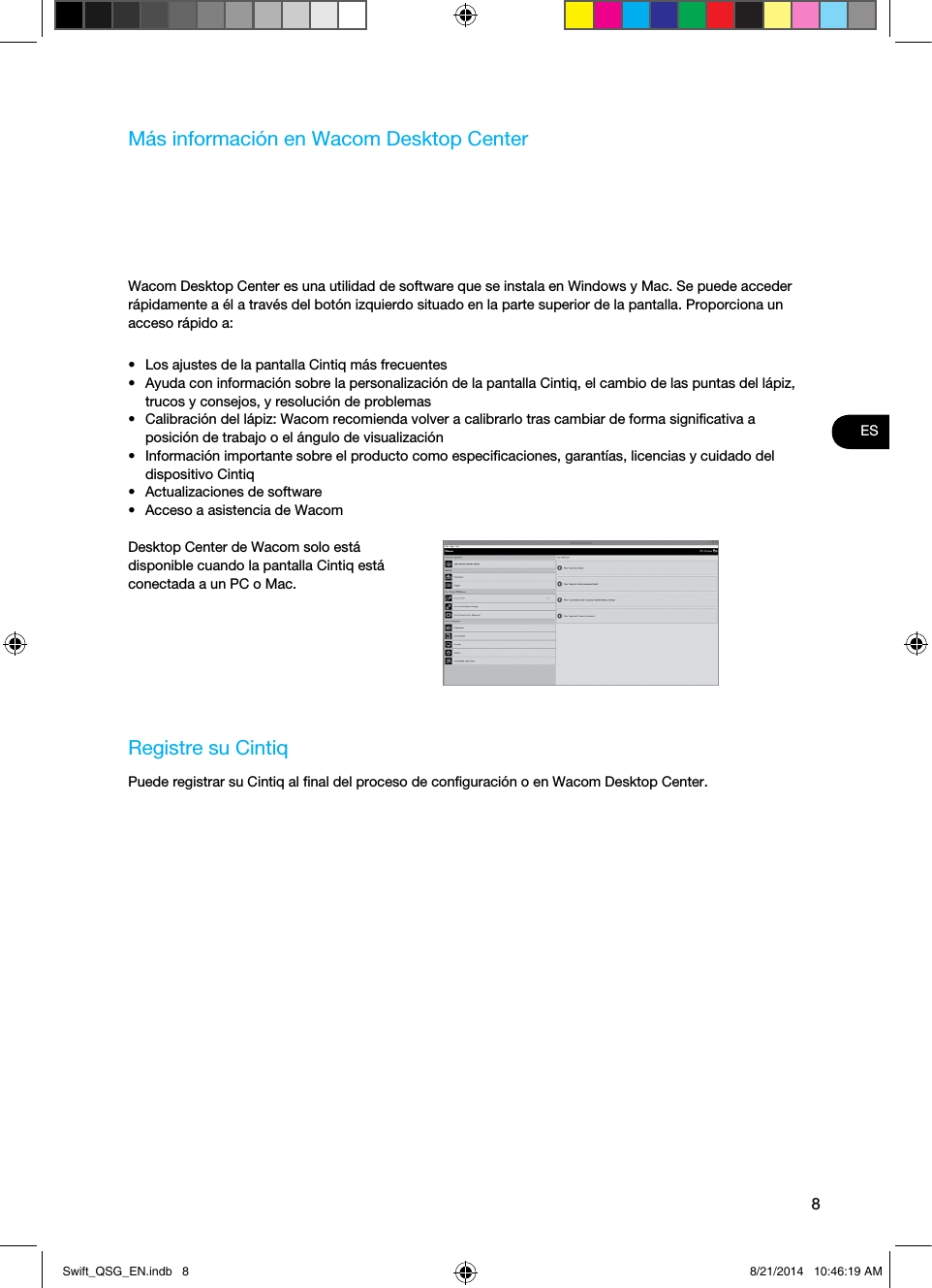 8ESMás información en Wacom Desktop CenterWacom Desktop Center es una utilidad de software que se instala en Windows y Mac. Se puede acceder rápidamente a él a través del botón izquierdo situado en la parte superior de la pantalla. Proporciona un acceso rápido a:•  Los ajustes de la pantalla Cintiq más frecuentes•  Ayuda con información sobre la personalización de la pantalla Cintiq, el cambio de las puntas del lápiz, trucos y consejos, y resolución de problemas•  Calibración del lápiz: Wacom recomienda volver a calibrarlo tras cambiar de forma signiﬁcativa a posición de trabajo o el ángulo de visualización•  Información importante sobre el producto como especiﬁcaciones, garantías, licencias y cuidado del dispositivo Cintiq•  Actualizaciones de software•  Acceso a asistencia de WacomDesktop Center de Wacom solo está disponible cuando la pantalla Cintiq está conectada a un PC o Mac.Registre su CintiqPuede registrar su Cintiq al ﬁnal del proceso de conﬁguración o en Wacom Desktop Center.Swift_QSG_EN.indb   8 8/21/2014   10:46:19 AM