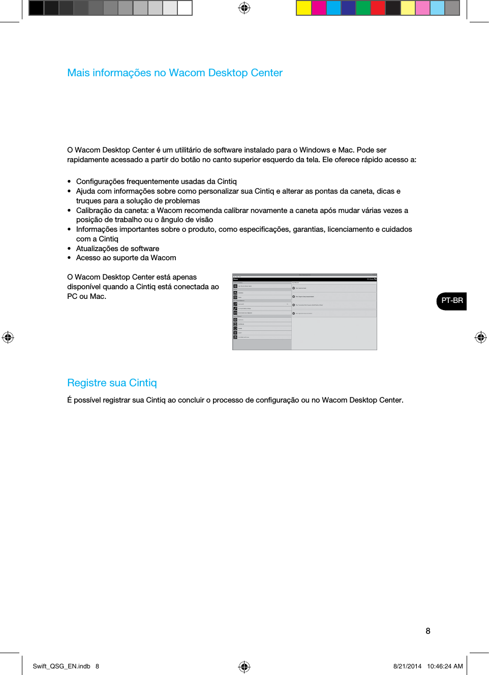 8PT-BRMais informações no Wacom Desktop CenterO Wacom Desktop Center é um utilitário de software instalado para o Windows e Mac. Pode ser rapidamente acessado a partir do botão no canto superior esquerdo da tela. Ele oferece rápido acesso a:•  Conﬁgurações frequentemente usadas da Cintiq•  Ajuda com informações sobre como personalizar sua Cintiq e alterar as pontas da caneta, dicas e truques para a solução de problemas•  Calibração da caneta: a Wacom recomenda calibrar novamente a caneta após mudar várias vezes a posição de trabalho ou o ângulo de visão•  Informações importantes sobre o produto, como especiﬁcações, garantias, licenciamento e cuidados com a Cintiq•  Atualizações de software•  Acesso ao suporte da WacomO Wacom Desktop Center está apenas disponível quando a Cintiq está conectada ao PC ou Mac.Registre sua CintiqÉ possível registrar sua Cintiq ao concluir o processo de conﬁguração ou no Wacom Desktop Center.Swift_QSG_EN.indb   8 8/21/2014   10:46:24 AM