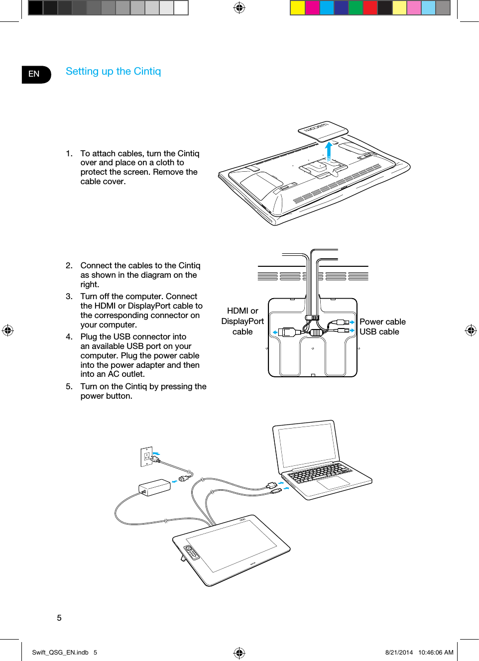 5ENSetting up the Cintiq1.  To attach cables, turn the Cintiq over and place on a cloth to protect the screen. Remove the cable cover.2.  Connect the cables to the Cintiq as shown in the diagram on the right.3.  Turn off the computer. Connect the HDMI or DisplayPort cable to the corresponding connector on your computer.4.  Plug the USB connector into an available USB port on your computer. Plug the power cable into the power adapter and then into an AC outlet.5.  Turn on the Cintiq by pressing the power button.HDMI or DisplayPort cablePower cableUSB cableSwift_QSG_EN.indb   5 8/21/2014   10:46:06 AM