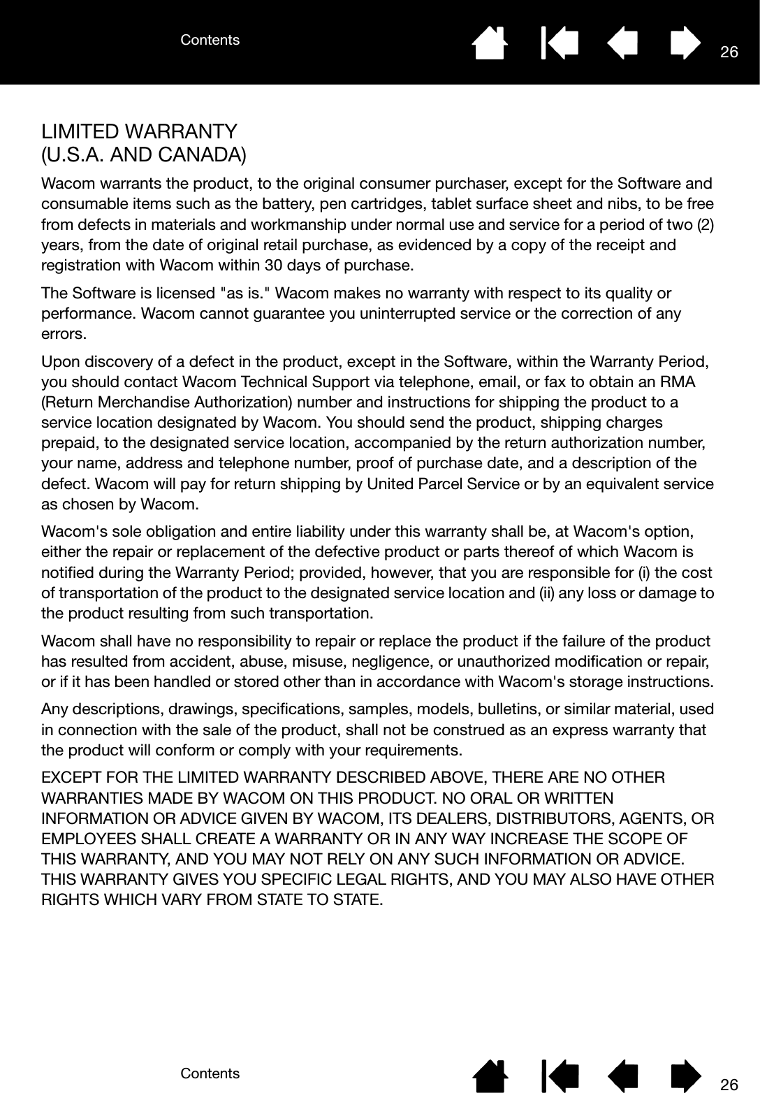 ContentsContents 2626LIMITED WARRANTY (U.S.A. AND CANADA)Wacom warrants the product, to the original consumer purchaser, except for the Software and consumable items such as the battery, pen cartridges, tablet surface sheet and nibs, to be free from defects in materials and workmanship under normal use and service for a period of two (2) years, from the date of original retail purchase, as evidenced by a copy of the receipt and registration with Wacom within 30 days of purchase. The Software is licensed &quot;as is.&quot; Wacom makes no warranty with respect to its quality or performance. Wacom cannot guarantee you uninterrupted service or the correction of any errors. Upon discovery of a defect in the product, except in the Software, within the Warranty Period, you should contact Wacom Technical Support via telephone, email, or fax to obtain an RMA (Return Merchandise Authorization) number and instructions for shipping the product to a service location designated by Wacom. You should send the product, shipping charges prepaid, to the designated service location, accompanied by the return authorization number, your name, address and telephone number, proof of purchase date, and a description of the defect. Wacom will pay for return shipping by United Parcel Service or by an equivalent service as chosen by Wacom. Wacom&apos;s sole obligation and entire liability under this warranty shall be, at Wacom&apos;s option, either the repair or replacement of the defective product or parts thereof of which Wacom is notified during the Warranty Period; provided, however, that you are responsible for (i) the cost of transportation of the product to the designated service location and (ii) any loss or damage to the product resulting from such transportation. Wacom shall have no responsibility to repair or replace the product if the failure of the product has resulted from accident, abuse, misuse, negligence, or unauthorized modification or repair, or if it has been handled or stored other than in accordance with Wacom&apos;s storage instructions. Any descriptions, drawings, specifications, samples, models, bulletins, or similar material, used in connection with the sale of the product, shall not be construed as an express warranty that the product will conform or comply with your requirements.EXCEPT FOR THE LIMITED WARRANTY DESCRIBED ABOVE, THERE ARE NO OTHER WARRANTIES MADE BY WACOM ON THIS PRODUCT. NO ORAL OR WRITTEN INFORMATION OR ADVICE GIVEN BY WACOM, ITS DEALERS, DISTRIBUTORS, AGENTS, OR EMPLOYEES SHALL CREATE A WARRANTY OR IN ANY WAY INCREASE THE SCOPE OF THIS WARRANTY, AND YOU MAY NOT RELY ON ANY SUCH INFORMATION OR ADVICE. THIS WARRANTY GIVES YOU SPECIFIC LEGAL RIGHTS, AND YOU MAY ALSO HAVE OTHER RIGHTS WHICH VARY FROM STATE TO STATE.