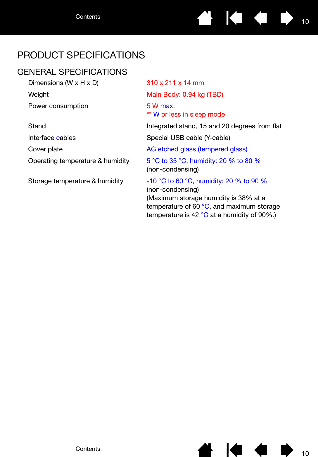 ContentsContents 1010PRODUCT SPECIFICATIONSGENERAL SPECIFICATIONSDimensions (W x H x D) 310 x 211 x 14 mmWeight Main Body: 0.94 kg (TBD)Power consumption 5 W max.** W or less in sleep modeStand Integrated stand, 15 and 20 degrees from flatInterface cables Special USB cable (Y-cable)Cover plate AG etched glass (tempered glass)Operating temperature &amp; humidity 5 °C to 35 °C, humidity: 20 % to 80 % (non-condensing)Storage temperature &amp; humidity -10 °C to 60 °C, humidity: 20 % to 90 % (non-condensing) (Maximum storage humidity is 38% at a temperature of 60 °C, and maximum storage temperature is 42 °C at a humidity of 90%.)