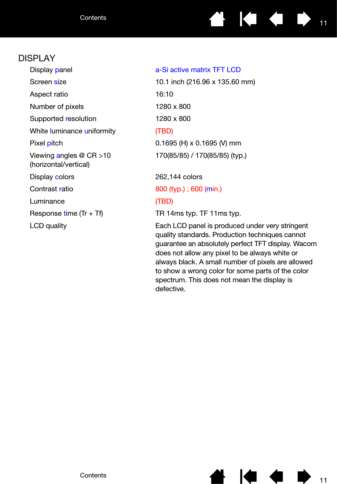 ContentsContents 1111DISPLAYDisplay panel a-Si active matrix TFT LCDScreen size 10.1 inch (216.96 x 135.60 mm)Aspect ratio 16:10Number of pixels 1280 x 800Supported resolution 1280 x 800White luminance uniformity (TBD)Pixel pitch 0.1695 (H) x 0.1695 (V) mmViewing angles @ CR &gt;10 (horizontal/vertical)170(85/85) / 170(85/85) (typ.)Display colors 262,144 colors Contrast ratio 800 (typ.) ; 600 (min.)Luminance (TBD)Response time (Tr + Tf) TR 14ms typ. TF 11ms typ.LCD quality Each LCD panel is produced under very stringent quality standards. Production techniques cannot guarantee an absolutely perfect TFT display. Wacom does not allow any pixel to be always white or always black. A small number of pixels are allowed to show a wrong color for some parts of the color spectrum. This does not mean the display is defective.