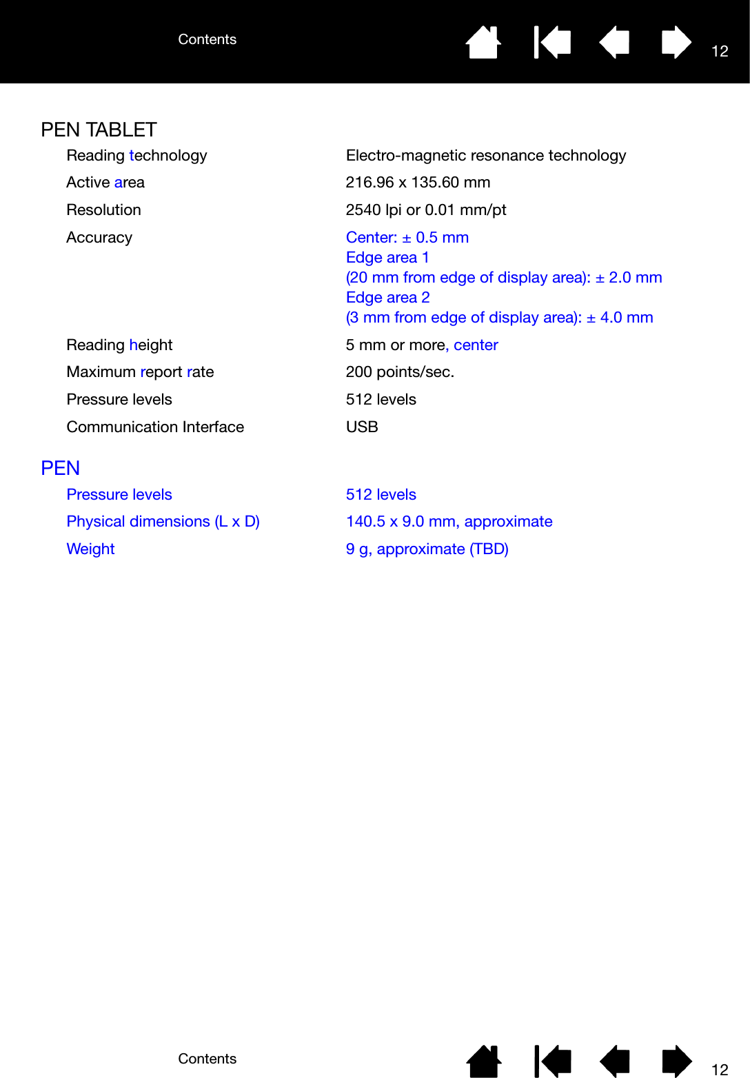 ContentsContents 1212PEN TABLETPENReading technology Electro-magnetic resonance technologyActive area 216.96 x 135.60 mmResolution 2540 lpi or 0.01 mm/ptAccuracy Center: ± 0.5 mmEdge area 1(20 mm from edge of display area): ± 2.0 mmEdge area 2(3 mm from edge of display area): ± 4.0 mmReading height 5 mm or more, centerMaximum report rate 200 points/sec.Pressure levels 512 levelsCommunication Interface USBPressure levels 512 levelsPhysical dimensions (L x D) 140.5 x 9.0 mm, approximateWeight 9 g, approximate (TBD)