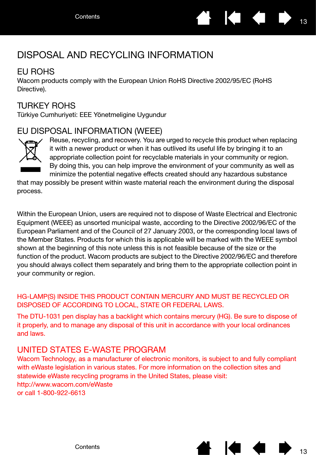 ContentsContents 1313DISPOSAL AND RECYCLING INFORMATIONEU ROHSWacom products comply with the European Union RoHS Directive 2002/95/EC (RoHS Directive).TURKEY ROHSTürkiye Cumhuriyeti: EEE Yönetmeligine UygundurEU DISPOSAL INFORMATION (WEEE)Reuse, recycling, and recovery. You are urged to recycle this product when replacing it with a newer product or when it has outlived its useful life by bringing it to an appropriate collection point for recyclable materials in your community or region.By doing this, you can help improve the environment of your community as well as minimize the potential negative effects created should any hazardous substance that may possibly be present within waste material reach the environment during the disposal process.Within the European Union, users are required not to dispose of Waste Electrical and Electronic Equipment (WEEE) as unsorted municipal waste, according to the Directive 2002/96/EC of the European Parliament and of the Council of 27 January 2003, or the corresponding local laws of the Member States. Products for which this is applicable will be marked with the WEEE symbol shown at the beginning of this note unless this is not feasible because of the size or the function of the product. Wacom products are subject to the Directive 2002/96/EC and therefore you should always collect them separately and bring them to the appropriate collection point in your community or region.HG-LAMP(S) INSIDE THIS PRODUCT CONTAIN MERCURY AND MUST BE RECYCLED OR DISPOSED OF ACCORDING TO LOCAL, STATE OR FEDERAL LAWS. The DTU-1031 pen display has a backlight which contains mercury (HG). Be sure to dispose of it properly, and to manage any disposal of this unit in accordance with your local ordinances and laws. UNITED STATES E-WASTE PROGRAMWacom Technology, as a manufacturer of electronic monitors, is subject to and fully compliant with eWaste legislation in various states. For more information on the collection sites and statewide eWaste recycling programs in the United States, please visit: http://www.wacom.com/eWaste or call 1-800-922-6613