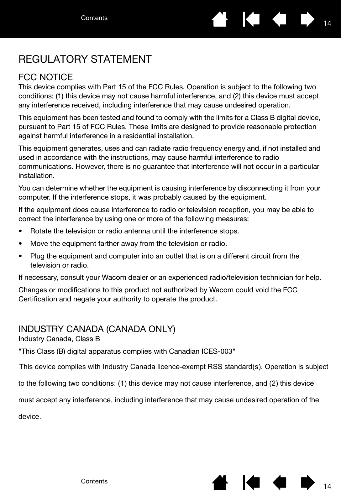 ContentsContents 1414REGULATORY STATEMENTFCC NOTICEThis device complies with Part 15 of the FCC Rules. Operation is subject to the following two conditions: (1) this device may not cause harmful interference, and (2) this device must accept any interference received, including interference that may cause undesired operation.This equipment has been tested and found to comply with the limits for a Class B digital device, pursuant to Part 15 of FCC Rules. These limits are designed to provide reasonable protection against harmful interference in a residential installation.This equipment generates, uses and can radiate radio frequency energy and, if not installed and used in accordance with the instructions, may cause harmful interference to radio communications. However, there is no guarantee that interference will not occur in a particular installation.You can determine whether the equipment is causing interference by disconnecting it from your computer. If the interference stops, it was probably caused by the equipment.If the equipment does cause interference to radio or television reception, you may be able to correct the interference by using one or more of the following measures:• Rotate the television or radio antenna until the interference stops.• Move the equipment farther away from the television or radio.• Plug the equipment and computer into an outlet that is on a different circuit from the television or radio.If necessary, consult your Wacom dealer or an experienced radio/television technician for help.Changes or modifications to this product not authorized by Wacom could void the FCC Certification and negate your authority to operate the product.INDUSTRY CANADA (CANADA ONLY)Industry Canada, Class B&quot;This Class (B) digital apparatus complies with Canadian ICES-003&quot;This device complies with Industry Canada licence-exempt RSS standard(s). Operation is subject to the following two conditions: (1) this device may not cause interference, and (2) this device must accept any interference, including interference that may cause undesired operation of the device.