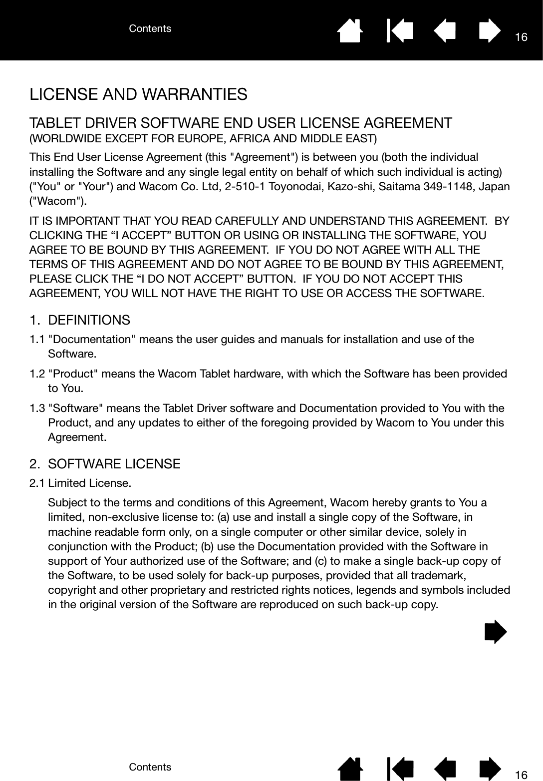 ContentsContents 1616LICENSE AND WARRANTIESTABLET DRIVER SOFTWARE END USER LICENSE AGREEMENT(WORLDWIDE EXCEPT FOR EUROPE, AFRICA AND MIDDLE EAST)This End User License Agreement (this &quot;Agreement&quot;) is between you (both the individual installing the Software and any single legal entity on behalf of which such individual is acting) (&quot;You&quot; or &quot;Your&quot;) and Wacom Co. Ltd, 2-510-1 Toyonodai, Kazo-shi, Saitama 349-1148, Japan (&quot;Wacom&quot;).IT IS IMPORTANT THAT YOU READ CAREFULLY AND UNDERSTAND THIS AGREEMENT.  BY CLICKING THE “I ACCEPT” BUTTON OR USING OR INSTALLING THE SOFTWARE, YOU AGREE TO BE BOUND BY THIS AGREEMENT.  IF YOU DO NOT AGREE WITH ALL THE TERMS OF THIS AGREEMENT AND DO NOT AGREE TO BE BOUND BY THIS AGREEMENT, PLEASE CLICK THE “I DO NOT ACCEPT” BUTTON.  IF YOU DO NOT ACCEPT THIS AGREEMENT, YOU WILL NOT HAVE THE RIGHT TO USE OR ACCESS THE SOFTWARE.1. DEFINITIONS1.1 &quot;Documentation&quot; means the user guides and manuals for installation and use of the Software.1.2 &quot;Product&quot; means the Wacom Tablet hardware, with which the Software has been provided to You.1.3 &quot;Software&quot; means the Tablet Driver software and Documentation provided to You with the Product, and any updates to either of the foregoing provided by Wacom to You under this Agreement.2. SOFTWARE LICENSE2.1 Limited License.Subject to the terms and conditions of this Agreement, Wacom hereby grants to You a limited, non-exclusive license to: (a) use and install a single copy of the Software, in machine readable form only, on a single computer or other similar device, solely in conjunction with the Product; (b) use the Documentation provided with the Software in support of Your authorized use of the Software; and (c) to make a single back-up copy of the Software, to be used solely for back-up purposes, provided that all trademark, copyright and other proprietary and restricted rights notices, legends and symbols included in the original version of the Software are reproduced on such back-up copy.