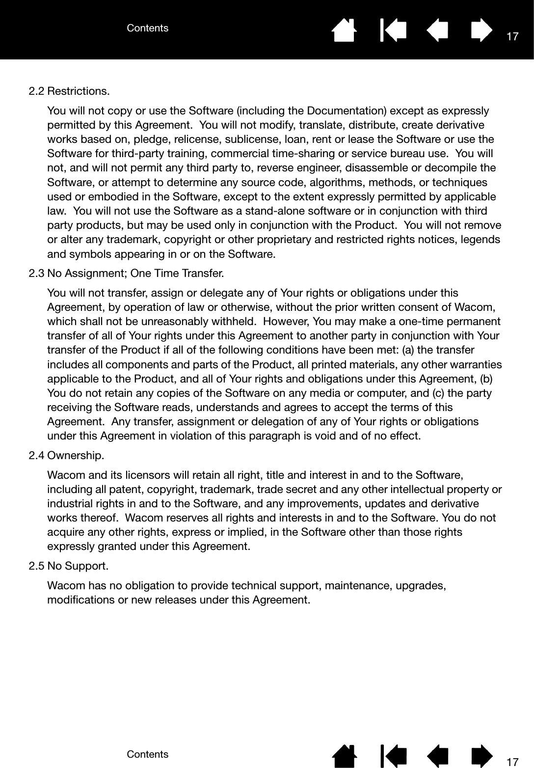 ContentsContents 17172.2 Restrictions.You will not copy or use the Software (including the Documentation) except as expressly permitted by this Agreement.  You will not modify, translate, distribute, create derivative works based on, pledge, relicense, sublicense, loan, rent or lease the Software or use the Software for third-party training, commercial time-sharing or service bureau use.  You will not, and will not permit any third party to, reverse engineer, disassemble or decompile the Software, or attempt to determine any source code, algorithms, methods, or techniques used or embodied in the Software, except to the extent expressly permitted by applicable law.  You will not use the Software as a stand-alone software or in conjunction with third party products, but may be used only in conjunction with the Product.  You will not remove or alter any trademark, copyright or other proprietary and restricted rights notices, legends and symbols appearing in or on the Software.2.3 No Assignment; One Time Transfer.You will not transfer, assign or delegate any of Your rights or obligations under this Agreement, by operation of law or otherwise, without the prior written consent of Wacom, which shall not be unreasonably withheld.  However, You may make a one-time permanent transfer of all of Your rights under this Agreement to another party in conjunction with Your transfer of the Product if all of the following conditions have been met: (a) the transfer includes all components and parts of the Product, all printed materials, any other warranties applicable to the Product, and all of Your rights and obligations under this Agreement, (b) You do not retain any copies of the Software on any media or computer, and (c) the party receiving the Software reads, understands and agrees to accept the terms of this Agreement.  Any transfer, assignment or delegation of any of Your rights or obligations under this Agreement in violation of this paragraph is void and of no effect.2.4 Ownership.Wacom and its licensors will retain all right, title and interest in and to the Software, including all patent, copyright, trademark, trade secret and any other intellectual property or industrial rights in and to the Software, and any improvements, updates and derivative works thereof.  Wacom reserves all rights and interests in and to the Software. You do not acquire any other rights, express or implied, in the Software other than those rights expressly granted under this Agreement.2.5 No Support.Wacom has no obligation to provide technical support, maintenance, upgrades, modifications or new releases under this Agreement.