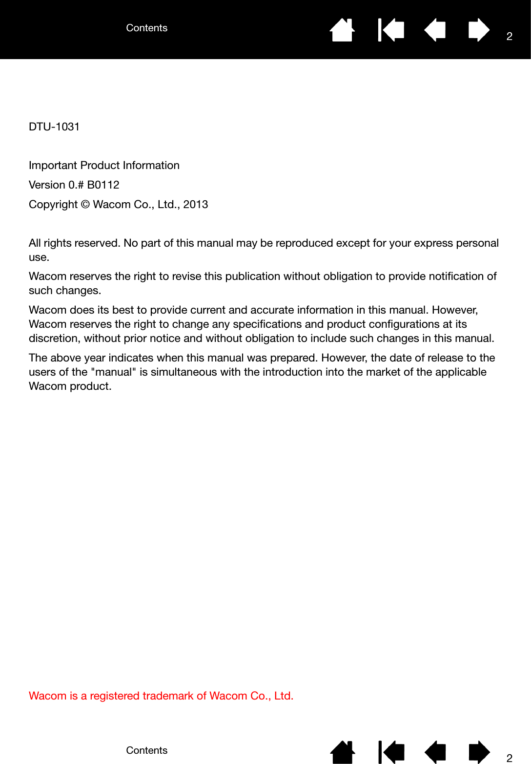 ContentsContents 22DTU-1031Important Product InformationVersion 0.# B0112Copyright © Wacom Co., Ltd., 2013All rights reserved. No part of this manual may be reproduced except for your express personal use.Wacom reserves the right to revise this publication without obligation to provide notification of such changes.Wacom does its best to provide current and accurate information in this manual. However, Wacom reserves the right to change any specifications and product configurations at its discretion, without prior notice and without obligation to include such changes in this manual.The above year indicates when this manual was prepared. However, the date of release to the users of the &quot;manual&quot; is simultaneous with the introduction into the market of the applicable Wacom product.Wacom is a registered trademark of Wacom Co., Ltd.