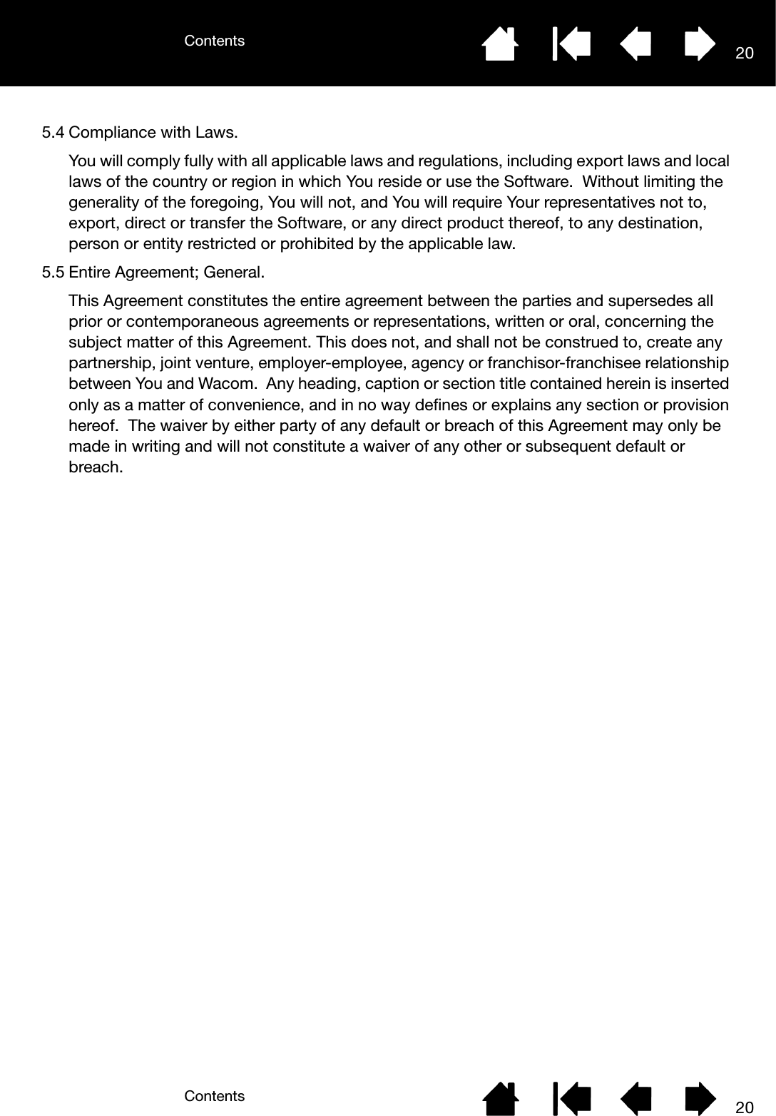 ContentsContents 20205.4 Compliance with Laws.You will comply fully with all applicable laws and regulations, including export laws and local laws of the country or region in which You reside or use the Software.  Without limiting the generality of the foregoing, You will not, and You will require Your representatives not to, export, direct or transfer the Software, or any direct product thereof, to any destination, person or entity restricted or prohibited by the applicable law.5.5 Entire Agreement; General.This Agreement constitutes the entire agreement between the parties and supersedes all prior or contemporaneous agreements or representations, written or oral, concerning the subject matter of this Agreement. This does not, and shall not be construed to, create any partnership, joint venture, employer-employee, agency or franchisor-franchisee relationship between You and Wacom.  Any heading, caption or section title contained herein is inserted only as a matter of convenience, and in no way defines or explains any section or provision hereof.  The waiver by either party of any default or breach of this Agreement may only be made in writing and will not constitute a waiver of any other or subsequent default or breach.