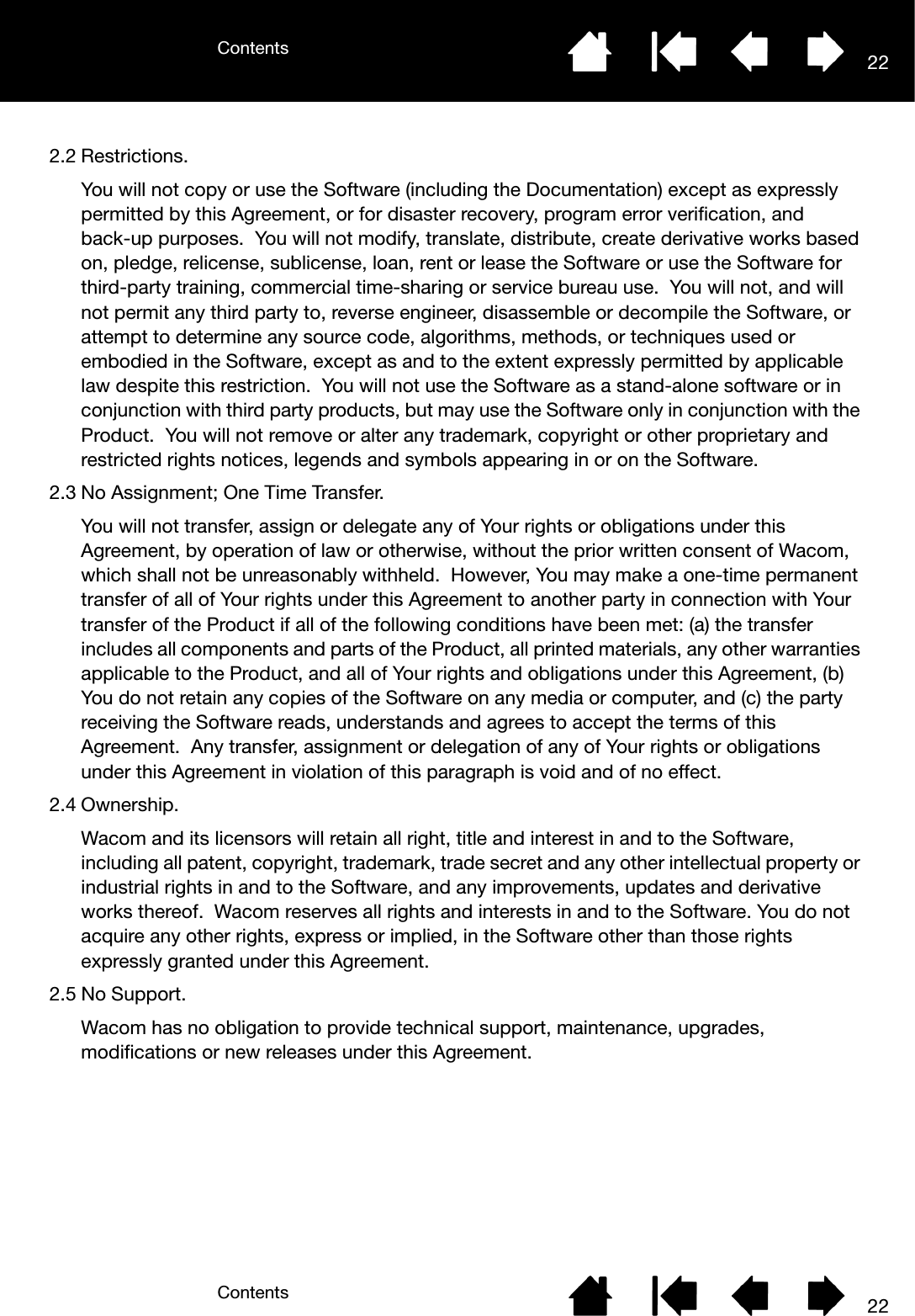 ContentsContents 22222.2 Restrictions.You will not copy or use the Software (including the Documentation) except as expressly permitted by this Agreement, or for disaster recovery, program error verification, and back-up purposes.  You will not modify, translate, distribute, create derivative works based on, pledge, relicense, sublicense, loan, rent or lease the Software or use the Software for third-party training, commercial time-sharing or service bureau use.  You will not, and will not permit any third party to, reverse engineer, disassemble or decompile the Software, or attempt to determine any source code, algorithms, methods, or techniques used or embodied in the Software, except as and to the extent expressly permitted by applicable law despite this restriction.  You will not use the Software as a stand-alone software or in conjunction with third party products, but may use the Software only in conjunction with the Product.  You will not remove or alter any trademark, copyright or other proprietary and restricted rights notices, legends and symbols appearing in or on the Software.2.3 No Assignment; One Time Transfer.You will not transfer, assign or delegate any of Your rights or obligations under this Agreement, by operation of law or otherwise, without the prior written consent of Wacom, which shall not be unreasonably withheld.  However, You may make a one-time permanent transfer of all of Your rights under this Agreement to another party in connection with Your transfer of the Product if all of the following conditions have been met: (a) the transfer includes all components and parts of the Product, all printed materials, any other warranties applicable to the Product, and all of Your rights and obligations under this Agreement, (b) You do not retain any copies of the Software on any media or computer, and (c) the party receiving the Software reads, understands and agrees to accept the terms of this Agreement.  Any transfer, assignment or delegation of any of Your rights or obligations under this Agreement in violation of this paragraph is void and of no effect.2.4 Ownership.Wacom and its licensors will retain all right, title and interest in and to the Software, including all patent, copyright, trademark, trade secret and any other intellectual property or industrial rights in and to the Software, and any improvements, updates and derivative works thereof.  Wacom reserves all rights and interests in and to the Software. You do not acquire any other rights, express or implied, in the Software other than those rights expressly granted under this Agreement.2.5 No Support.Wacom has no obligation to provide technical support, maintenance, upgrades, modifications or new releases under this Agreement.