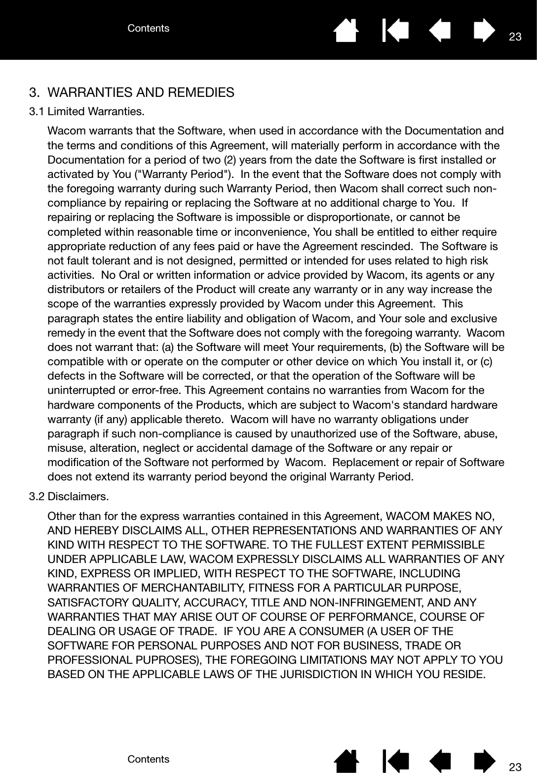 ContentsContents 23233. WARRANTIES AND REMEDIES3.1 Limited Warranties.Wacom warrants that the Software, when used in accordance with the Documentation and the terms and conditions of this Agreement, will materially perform in accordance with the Documentation for a period of two (2) years from the date the Software is first installed or activated by You (&quot;Warranty Period&quot;).  In the event that the Software does not comply with the foregoing warranty during such Warranty Period, then Wacom shall correct such non-compliance by repairing or replacing the Software at no additional charge to You.  If repairing or replacing the Software is impossible or disproportionate, or cannot be completed within reasonable time or inconvenience, You shall be entitled to either require appropriate reduction of any fees paid or have the Agreement rescinded.  The Software is not fault tolerant and is not designed, permitted or intended for uses related to high risk activities.  No Oral or written information or advice provided by Wacom, its agents or any distributors or retailers of the Product will create any warranty or in any way increase the scope of the warranties expressly provided by Wacom under this Agreement.  This paragraph states the entire liability and obligation of Wacom, and Your sole and exclusive remedy in the event that the Software does not comply with the foregoing warranty.  Wacom does not warrant that: (a) the Software will meet Your requirements, (b) the Software will be compatible with or operate on the computer or other device on which You install it, or (c) defects in the Software will be corrected, or that the operation of the Software will be uninterrupted or error-free. This Agreement contains no warranties from Wacom for the hardware components of the Products, which are subject to Wacom&apos;s standard hardware warranty (if any) applicable thereto.  Wacom will have no warranty obligations under paragraph if such non-compliance is caused by unauthorized use of the Software, abuse, misuse, alteration, neglect or accidental damage of the Software or any repair or modification of the Software not performed by  Wacom.  Replacement or repair of Software does not extend its warranty period beyond the original Warranty Period.3.2 Disclaimers.Other than for the express warranties contained in this Agreement, WACOM MAKES NO, AND HEREBY DISCLAIMS ALL, OTHER REPRESENTATIONS AND WARRANTIES OF ANY KIND WITH RESPECT TO THE SOFTWARE. TO THE FULLEST EXTENT PERMISSIBLE UNDER APPLICABLE LAW, WACOM EXPRESSLY DISCLAIMS ALL WARRANTIES OF ANY KIND, EXPRESS OR IMPLIED, WITH RESPECT TO THE SOFTWARE, INCLUDING WARRANTIES OF MERCHANTABILITY, FITNESS FOR A PARTICULAR PURPOSE, SATISFACTORY QUALITY, ACCURACY, TITLE AND NON-INFRINGEMENT, AND ANY WARRANTIES THAT MAY ARISE OUT OF COURSE OF PERFORMANCE, COURSE OF DEALING OR USAGE OF TRADE.  IF YOU ARE A CONSUMER (A USER OF THE SOFTWARE FOR PERSONAL PURPOSES AND NOT FOR BUSINESS, TRADE OR PROFESSIONAL PUPROSES), THE FOREGOING LIMITATIONS MAY NOT APPLY TO YOU BASED ON THE APPLICABLE LAWS OF THE JURISDICTION IN WHICH YOU RESIDE.