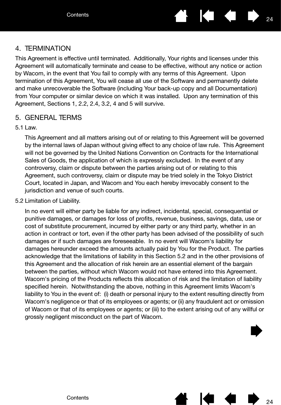 ContentsContents 24244. TERMINATIONThis Agreement is effective until terminated.  Additionally, Your rights and licenses under this Agreement will automatically terminate and cease to be effective, without any notice or action by Wacom, in the event that You fail to comply with any terms of this Agreement.  Upon termination of this Agreement, You will cease all use of the Software and permanently delete and make unrecoverable the Software (including Your back-up copy and all Documentation) from Your computer or similar device on which it was installed.  Upon any termination of this Agreement, Sections 1, 2.2, 2.4, 3.2, 4 and 5 will survive.5. GENERAL TERMS5.1 Law.This Agreement and all matters arising out of or relating to this Agreement will be governed by the internal laws of Japan without giving effect to any choice of law rule.  This Agreement will not be governed by the United Nations Convention on Contracts for the International Sales of Goods, the application of which is expressly excluded.  In the event of any controversy, claim or dispute between the parties arising out of or relating to this Agreement, such controversy, claim or dispute may be tried solely in the Tokyo District Court, located in Japan, and Wacom and You each hereby irrevocably consent to the jurisdiction and venue of such courts.5.2 Limitation of Liability.In no event will either party be liable for any indirect, incidental, special, consequential or punitive damages, or damages for loss of profits, revenue, business, savings, data, use or cost of substitute procurement, incurred by either party or any third party, whether in an action in contract or tort, even if the other party has been advised of the possibility of such damages or if such damages are foreseeable.  In no event will Wacom&apos;s liability for damages hereunder exceed the amounts actually paid by You for the Product.  The parties acknowledge that the limitations of liability in this Section 5.2 and in the other provisions of this Agreement and the allocation of risk herein are an essential element of the bargain between the parties, without which Wacom would not have entered into this Agreement.  Wacom&apos;s pricing of the Products reflects this allocation of risk and the limitation of liability specified herein.  Notwithstanding the above, nothing in this Agreement limits Wacom&apos;s liability to You in the event of:  (i) death or personal injury to the extent resulting directly from Wacom&apos;s negligence or that of its employees or agents; or (ii) any fraudulent act or omission of Wacom or that of its employees or agents; or (iii) to the extent arising out of any willful or grossly negligent misconduct on the part of Wacom.