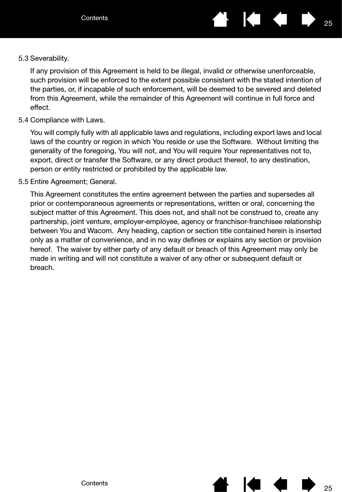 ContentsContents 25255.3 Severability.If any provision of this Agreement is held to be illegal, invalid or otherwise unenforceable, such provision will be enforced to the extent possible consistent with the stated intention of the parties, or, if incapable of such enforcement, will be deemed to be severed and deleted from this Agreement, while the remainder of this Agreement will continue in full force and effect.5.4 Compliance with Laws.You will comply fully with all applicable laws and regulations, including export laws and local laws of the country or region in which You reside or use the Software.  Without limiting the generality of the foregoing, You will not, and You will require Your representatives not to, export, direct or transfer the Software, or any direct product thereof, to any destination, person or entity restricted or prohibited by the applicable law. 5.5 Entire Agreement; General.This Agreement constitutes the entire agreement between the parties and supersedes all prior or contemporaneous agreements or representations, written or oral, concerning the subject matter of this Agreement. This does not, and shall not be construed to, create any partnership, joint venture, employer-employee, agency or franchisor-franchisee relationship between You and Wacom.  Any heading, caption or section title contained herein is inserted only as a matter of convenience, and in no way defines or explains any section or provision hereof.  The waiver by either party of any default or breach of this Agreement may only be made in writing and will not constitute a waiver of any other or subsequent default or breach.