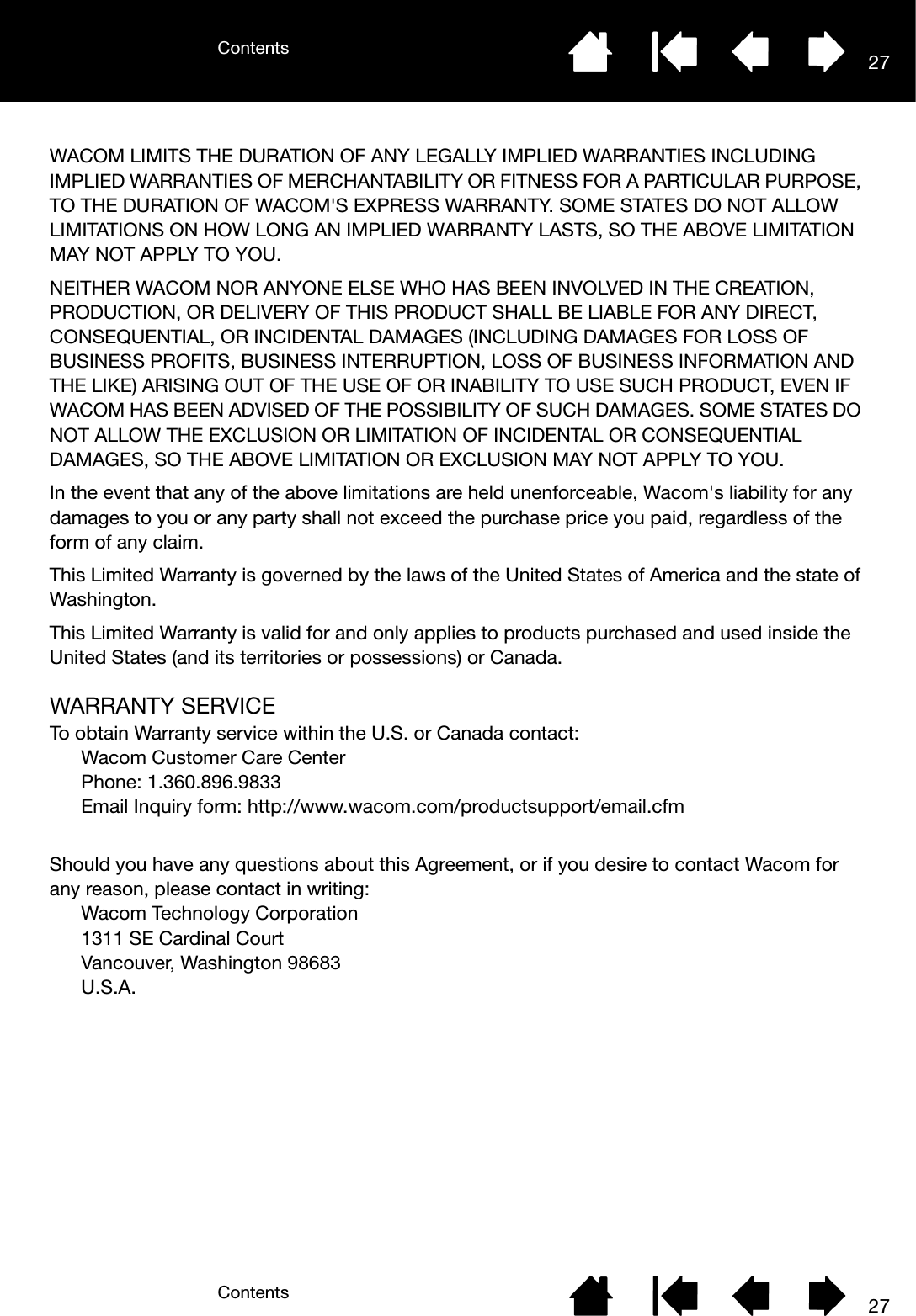 ContentsContents 2727WACOM LIMITS THE DURATION OF ANY LEGALLY IMPLIED WARRANTIES INCLUDING IMPLIED WARRANTIES OF MERCHANTABILITY OR FITNESS FOR A PARTICULAR PURPOSE, TO THE DURATION OF WACOM&apos;S EXPRESS WARRANTY. SOME STATES DO NOT ALLOW LIMITATIONS ON HOW LONG AN IMPLIED WARRANTY LASTS, SO THE ABOVE LIMITATION MAY NOT APPLY TO YOU. NEITHER WACOM NOR ANYONE ELSE WHO HAS BEEN INVOLVED IN THE CREATION, PRODUCTION, OR DELIVERY OF THIS PRODUCT SHALL BE LIABLE FOR ANY DIRECT, CONSEQUENTIAL, OR INCIDENTAL DAMAGES (INCLUDING DAMAGES FOR LOSS OF BUSINESS PROFITS, BUSINESS INTERRUPTION, LOSS OF BUSINESS INFORMATION AND THE LIKE) ARISING OUT OF THE USE OF OR INABILITY TO USE SUCH PRODUCT, EVEN IF WACOM HAS BEEN ADVISED OF THE POSSIBILITY OF SUCH DAMAGES. SOME STATES DO NOT ALLOW THE EXCLUSION OR LIMITATION OF INCIDENTAL OR CONSEQUENTIAL DAMAGES, SO THE ABOVE LIMITATION OR EXCLUSION MAY NOT APPLY TO YOU. In the event that any of the above limitations are held unenforceable, Wacom&apos;s liability for any damages to you or any party shall not exceed the purchase price you paid, regardless of the form of any claim. This Limited Warranty is governed by the laws of the United States of America and the state of Washington. This Limited Warranty is valid for and only applies to products purchased and used inside the United States (and its territories or possessions) or Canada.WARRANTY SERVICETo obtain Warranty service within the U.S. or Canada contact:Wacom Customer Care Center Phone: 1.360.896.9833 Email Inquiry form: http://www.wacom.com/productsupport/email.cfm Should you have any questions about this Agreement, or if you desire to contact Wacom for any reason, please contact in writing:Wacom Technology Corporation 1311 SE Cardinal Court Vancouver, Washington 98683U.S.A.