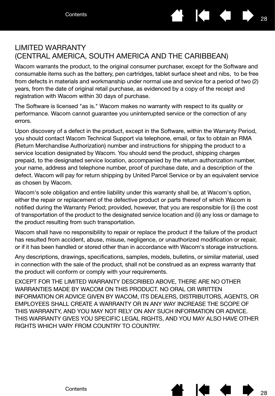 ContentsContents 2828LIMITED WARRANTY (CENTRAL AMERICA, SOUTH AMERICA AND THE CARIBBEAN)Wacom warrants the product, to the original consumer purchaser, except for the Software and consumable items such as the battery, pen cartridges, tablet surface sheet and nibs,  to be free from defects in materials and workmanship under normal use and service for a period of two (2) years, from the date of original retail purchase, as evidenced by a copy of the receipt and registration with Wacom within 30 days of purchase. The Software is licensed &quot;as is.&quot; Wacom makes no warranty with respect to its quality or performance. Wacom cannot guarantee you uninterrupted service or the correction of any errors. Upon discovery of a defect in the product, except in the Software, within the Warranty Period, you should contact Wacom Technical Support via telephone, email, or fax to obtain an RMA (Return Merchandise Authorization) number and instructions for shipping the product to a service location designated by Wacom. You should send the product, shipping charges prepaid, to the designated service location, accompanied by the return authorization number, your name, address and telephone number, proof of purchase date, and a description of the defect. Wacom will pay for return shipping by United Parcel Service or by an equivalent service as chosen by Wacom. Wacom&apos;s sole obligation and entire liability under this warranty shall be, at Wacom&apos;s option, either the repair or replacement of the defective product or parts thereof of which Wacom is notified during the Warranty Period; provided, however, that you are responsible for (i) the cost of transportation of the product to the designated service location and (ii) any loss or damage to the product resulting from such transportation. Wacom shall have no responsibility to repair or replace the product if the failure of the product has resulted from accident, abuse, misuse, negligence, or unauthorized modification or repair, or if it has been handled or stored other than in accordance with Wacom&apos;s storage instructions. Any descriptions, drawings, specifications, samples, models, bulletins, or similar material, used in connection with the sale of the product, shall not be construed as an express warranty that the product will conform or comply with your requirements. EXCEPT FOR THE LIMITED WARRANTY DESCRIBED ABOVE, THERE ARE NO OTHER WARRANTIES MADE BY WACOM ON THIS PRODUCT. NO ORAL OR WRITTEN INFORMATION OR ADVICE GIVEN BY WACOM, ITS DEALERS, DISTRIBUTORS, AGENTS, OR EMPLOYEES SHALL CREATE A WARRANTY OR IN ANY WAY INCREASE THE SCOPE OF THIS WARRANTY, AND YOU MAY NOT RELY ON ANY SUCH INFORMATION OR ADVICE. THIS WARRANTY GIVES YOU SPECIFIC LEGAL RIGHTS, AND YOU MAY ALSO HAVE OTHER RIGHTS WHICH VARY FROM COUNTRY TO COUNTRY. 