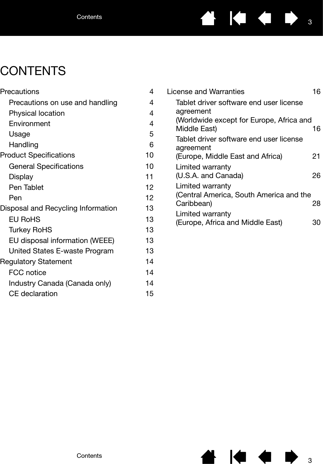 ContentsContents 33CONTENTSPrecautions 4Precautions on use and handling  4Physical location  4Environment 4Usage 5Handling 6Product Specifications  10General Specifications  10Display 11Pen Tablet  12Pen 12Disposal and Recycling Information  13EU RoHS  13Turkey RoHS  13EU disposal information (WEEE)  13United States E-waste Program  13Regulatory Statement  14FCC notice  14Industry Canada (Canada only)  14CE declaration  15License and Warranties  16Tablet driver software end user license agreement(Worldwide except for Europe, Africa and Middle East)  16Tablet driver software end user license agreement(Europe, Middle East and Africa)  21Limited warranty (U.S.A. and Canada)  26Limited warranty (Central America, South America and the Caribbean) 28Limited warranty (Europe, Africa and Middle East)  30