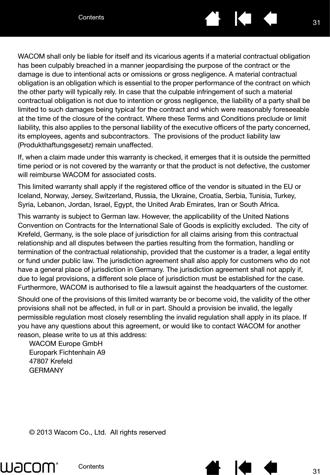 ContentsContents 3131WACOM shall only be liable for itself and its vicarious agents if a material contractual obligation has been culpably breached in a manner jeopardising the purpose of the contract or the damage is due to intentional acts or omissions or gross negligence. A material contractual obligation is an obligation which is essential to the proper performance of the contract on which the other party will typically rely. In case that the culpable infringement of such a material contractual obligation is not due to intention or gross negligence, the liability of a party shall be limited to such damages being typical for the contract and which were reasonably foreseeable at the time of the closure of the contract. Where these Terms and Conditions preclude or limit liability, this also applies to the personal liability of the executive officers of the party concerned, its employees, agents and subcontractors.  The provisions of the product liability law (Produkthaftungsgesetz) remain unaffected.If, when a claim made under this warranty is checked, it emerges that it is outside the permitted time period or is not covered by the warranty or that the product is not defective, the customer will reimburse WACOM for associated costs.This limited warranty shall apply if the registered office of the vendor is situated in the EU or Iceland, Norway, Jersey, Switzerland, Russia, the Ukraine, Croatia, Serbia, Tunisia, Turkey, Syria, Lebanon, Jordan, Israel, Egypt, the United Arab Emirates, Iran or South Africa.This warranty is subject to German law. However, the applicability of the United Nations Convention on Contracts for the International Sale of Goods is explicitly excluded.  The city of Krefeld, Germany, is the sole place of jurisdiction for all claims arising from this contractual relationship and all disputes between the parties resulting from the formation, handling or termination of the contractual relationship, provided that the customer is a trader, a legal entity or fund under public law. The jurisdiction agreement shall also apply for customers who do not have a general place of jurisdiction in Germany. The jurisdiction agreement shall not apply if, due to legal provisions, a different sole place of jurisdiction must be established for the case. Furthermore, WACOM is authorised to file a lawsuit against the headquarters of the customer. Should one of the provisions of this limited warranty be or become void, the validity of the other provisions shall not be affected, in full or in part. Should a provision be invalid, the legally permissible regulation most closely resembling the invalid regulation shall apply in its place. If you have any questions about this agreement, or would like to contact WACOM for another reason, please write to us at this address:WACOM Europe GmbHEuropark Fichtenhain A947807 KrefeldGERMANY© 2013 Wacom Co., Ltd.  All rights reserved