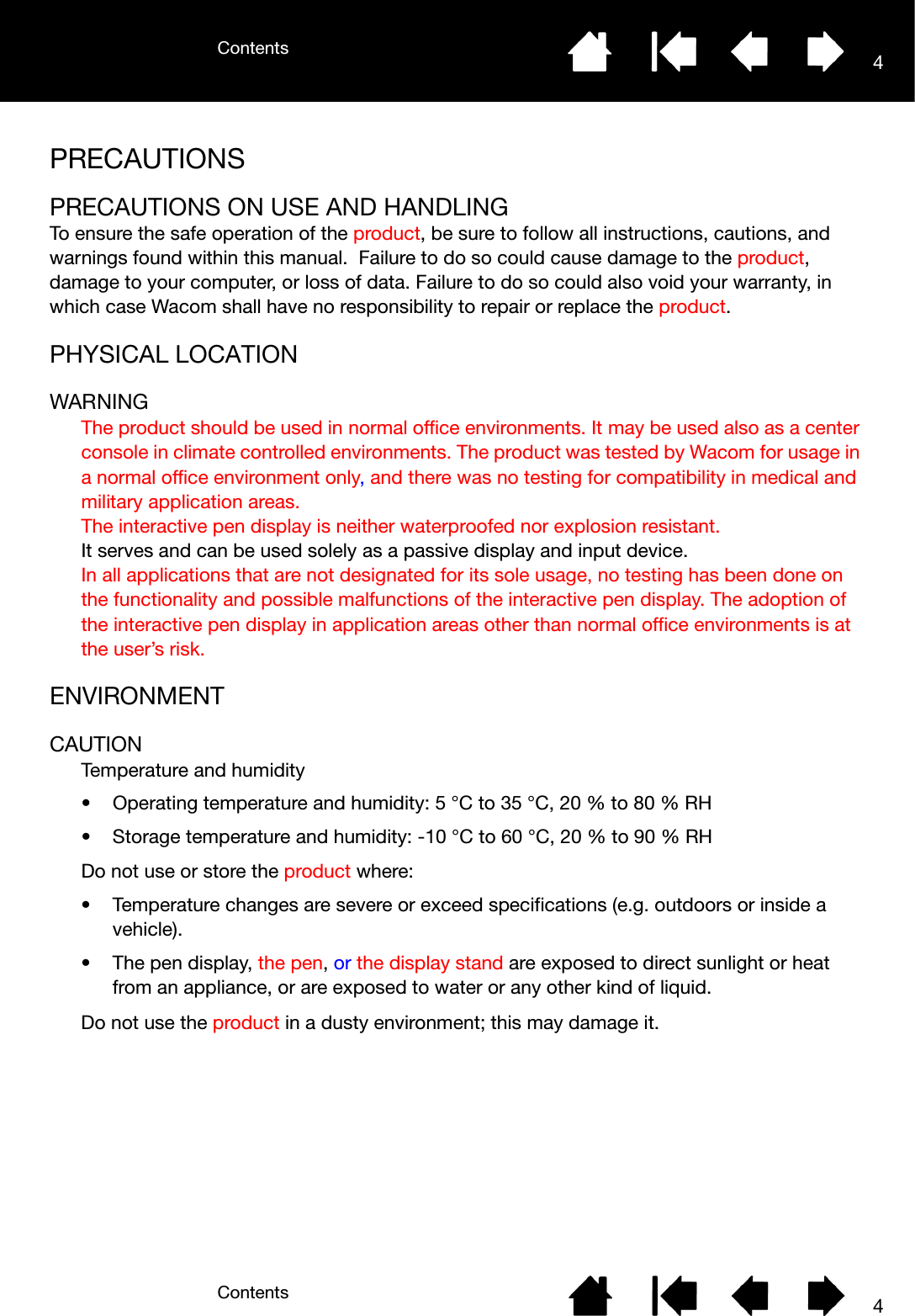 ContentsContents 44PRECAUTIONSPRECAUTIONS ON USE AND HANDLINGTo ensure the safe operation of the product, be sure to follow all instructions, cautions, and warnings found within this manual.  Failure to do so could cause damage to the product, damage to your computer, or loss of data. Failure to do so could also void your warranty, in which case Wacom shall have no responsibility to repair or replace the product.PHYSICAL LOCATIONWARNINGThe product should be used in normal office environments. It may be used also as a center console in climate controlled environments. The product was tested by Wacom for usage in a normal office environment only, and there was no testing for compatibility in medical and military application areas.The interactive pen display is neither waterproofed nor explosion resistant.It serves and can be used solely as a passive display and input device.In all applications that are not designated for its sole usage, no testing has been done on the functionality and possible malfunctions of the interactive pen display. The adoption of the interactive pen display in application areas other than normal office environments is at the user’s risk.ENVIRONMENTCAUTIONTemperature and humidity• Operating temperature and humidity: 5 °C to 35 °C, 20 % to 80 % RH• Storage temperature and humidity: -10 °C to 60 °C, 20 % to 90 % RHDo not use or store the product where:• Temperature changes are severe or exceed specifications (e.g. outdoors or inside a vehicle).• The pen display, the pen, or the display stand are exposed to direct sunlight or heat from an appliance, or are exposed to water or any other kind of liquid.Do not use the product in a dusty environment; this may damage it.