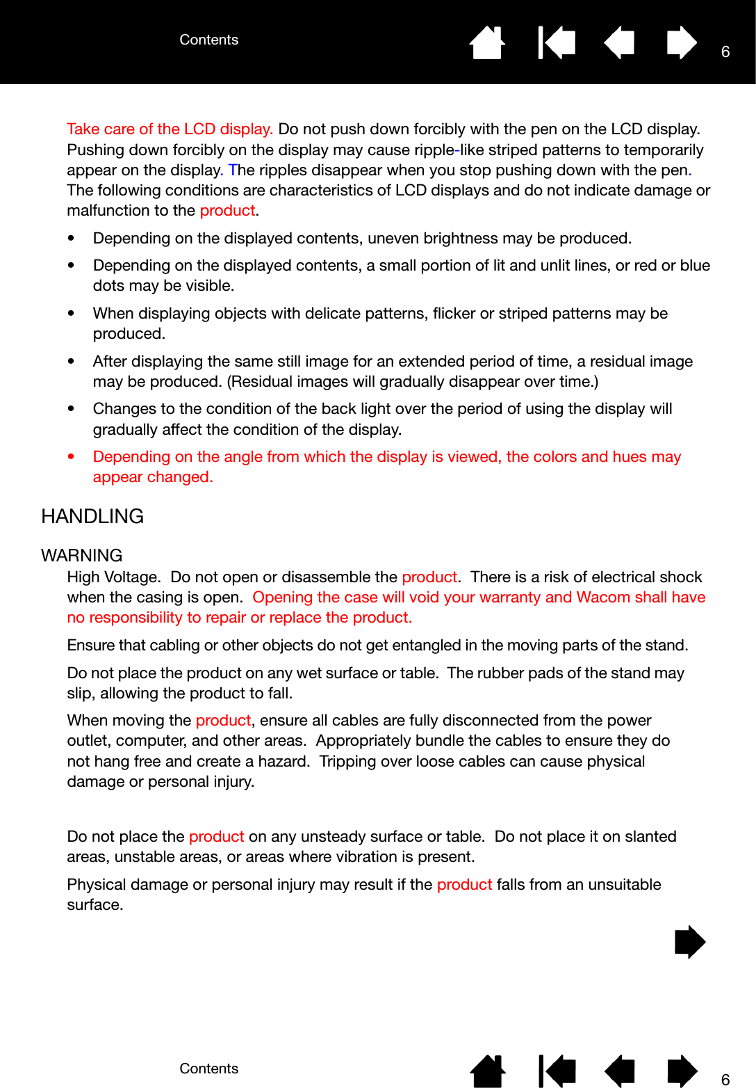ContentsContents 66Take care of the LCD display. Do not push down forcibly with the pen on the LCD display. Pushing down forcibly on the display may cause ripple-like striped patterns to temporarily appear on the display. The ripples disappear when you stop pushing down with the pen. The following conditions are characteristics of LCD displays and do not indicate damage or malfunction to the product.• Depending on the displayed contents, uneven brightness may be produced.• Depending on the displayed contents, a small portion of lit and unlit lines, or red or blue dots may be visible.• When displaying objects with delicate patterns, flicker or striped patterns may be produced.• After displaying the same still image for an extended period of time, a residual image may be produced. (Residual images will gradually disappear over time.)• Changes to the condition of the back light over the period of using the display will gradually affect the condition of the display.• Depending on the angle from which the display is viewed, the colors and hues may appear changed.HANDLINGWARNINGHigh Voltage.  Do not open or disassemble the product.  There is a risk of electrical shock when the casing is open.  Opening the case will void your warranty and Wacom shall have no responsibility to repair or replace the product.Ensure that cabling or other objects do not get entangled in the moving parts of the stand.Do not place the product on any wet surface or table.  The rubber pads of the stand may slip, allowing the product to fall.When moving the product, ensure all cables are fully disconnected from the power outlet, computer, and other areas.  Appropriately bundle the cables to ensure they do not hang free and create a hazard.  Tripping over loose cables can cause physical damage or personal injury.Do not place the product on any unsteady surface or table.  Do not place it on slanted areas, unstable areas, or areas where vibration is present.Physical damage or personal injury may result if the product falls from an unsuitable surface.
