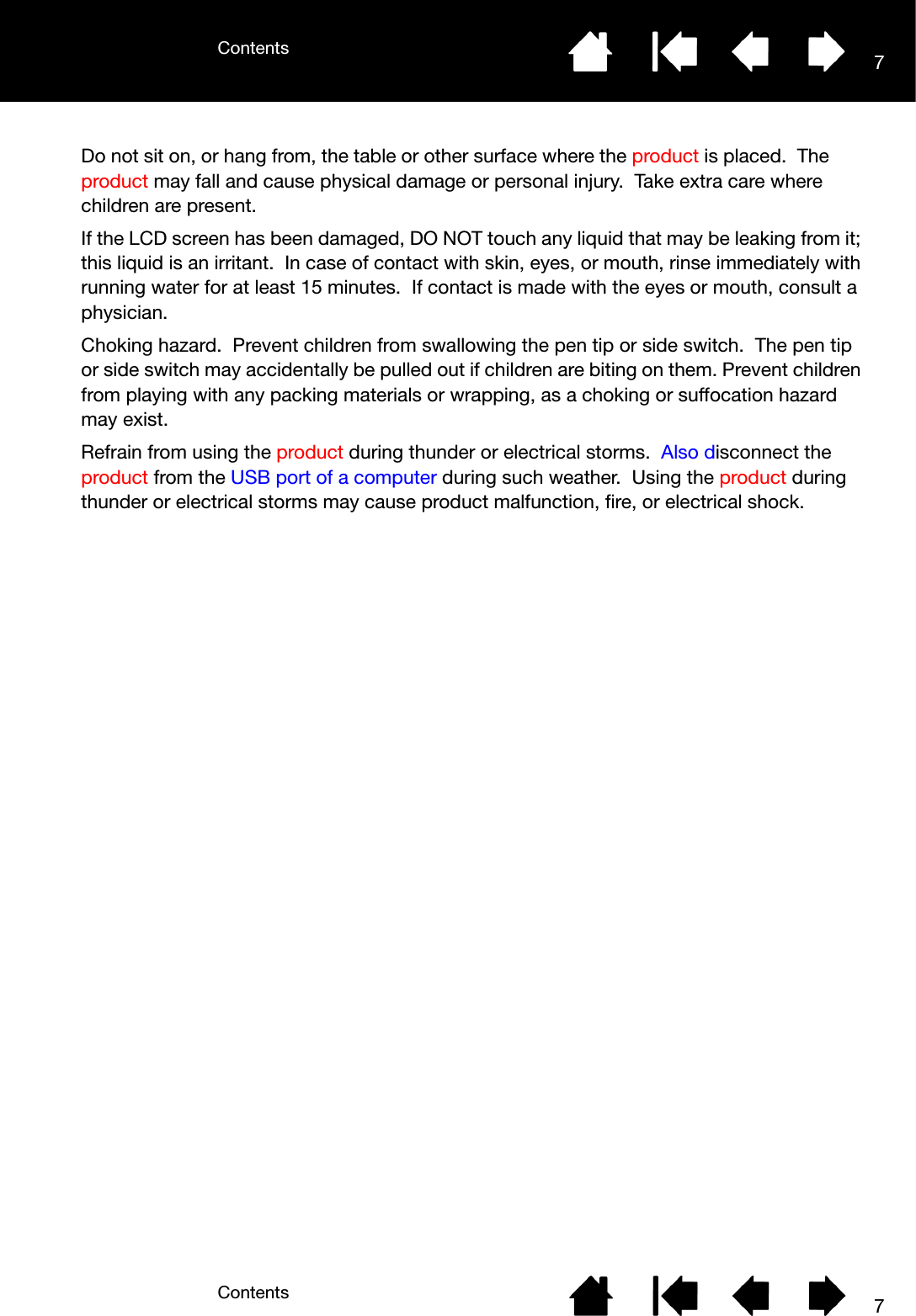 ContentsContents 77Do not sit on, or hang from, the table or other surface where the product is placed.  The product may fall and cause physical damage or personal injury.  Take extra care where children are present.If the LCD screen has been damaged, DO NOT touch any liquid that may be leaking from it; this liquid is an irritant.  In case of contact with skin, eyes, or mouth, rinse immediately with running water for at least 15 minutes.  If contact is made with the eyes or mouth, consult a physician.Choking hazard.  Prevent children from swallowing the pen tip or side switch.  The pen tip or side switch may accidentally be pulled out if children are biting on them. Prevent children from playing with any packing materials or wrapping, as a choking or suffocation hazard may exist.Refrain from using the product during thunder or electrical storms.  Also disconnect the product from the USB port of a computer during such weather.  Using the product during thunder or electrical storms may cause product malfunction, fire, or electrical shock.