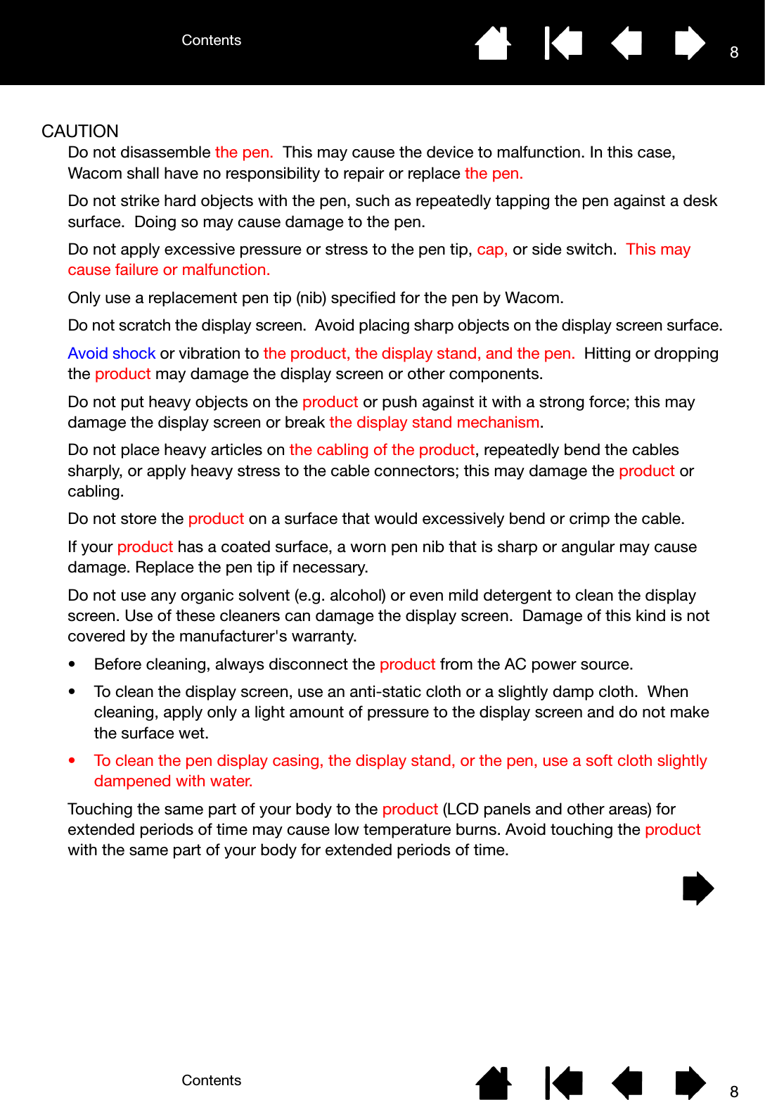 ContentsContents 88CAUTIONDo not disassemble the pen.  This may cause the device to malfunction. In this case, Wacom shall have no responsibility to repair or replace the pen.Do not strike hard objects with the pen, such as repeatedly tapping the pen against a desk surface.  Doing so may cause damage to the pen.Do not apply excessive pressure or stress to the pen tip, cap, or side switch.  This may cause failure or malfunction.Only use a replacement pen tip (nib) specified for the pen by Wacom.Do not scratch the display screen.  Avoid placing sharp objects on the display screen surface.Avoid shock or vibration to the product, the display stand, and the pen.  Hitting or dropping the product may damage the display screen or other components.Do not put heavy objects on the product or push against it with a strong force; this may damage the display screen or break the display stand mechanism.Do not place heavy articles on the cabling of the product, repeatedly bend the cables sharply, or apply heavy stress to the cable connectors; this may damage the product or cabling.Do not store the product on a surface that would excessively bend or crimp the cable.If your product has a coated surface, a worn pen nib that is sharp or angular may cause damage. Replace the pen tip if necessary.Do not use any organic solvent (e.g. alcohol) or even mild detergent to clean the display screen. Use of these cleaners can damage the display screen.  Damage of this kind is not covered by the manufacturer&apos;s warranty.• Before cleaning, always disconnect the product from the AC power source.• To clean the display screen, use an anti-static cloth or a slightly damp cloth.  When cleaning, apply only a light amount of pressure to the display screen and do not make the surface wet.• To clean the pen display casing, the display stand, or the pen, use a soft cloth slightly dampened with water.Touching the same part of your body to the product (LCD panels and other areas) for extended periods of time may cause low temperature burns. Avoid touching the product with the same part of your body for extended periods of time.