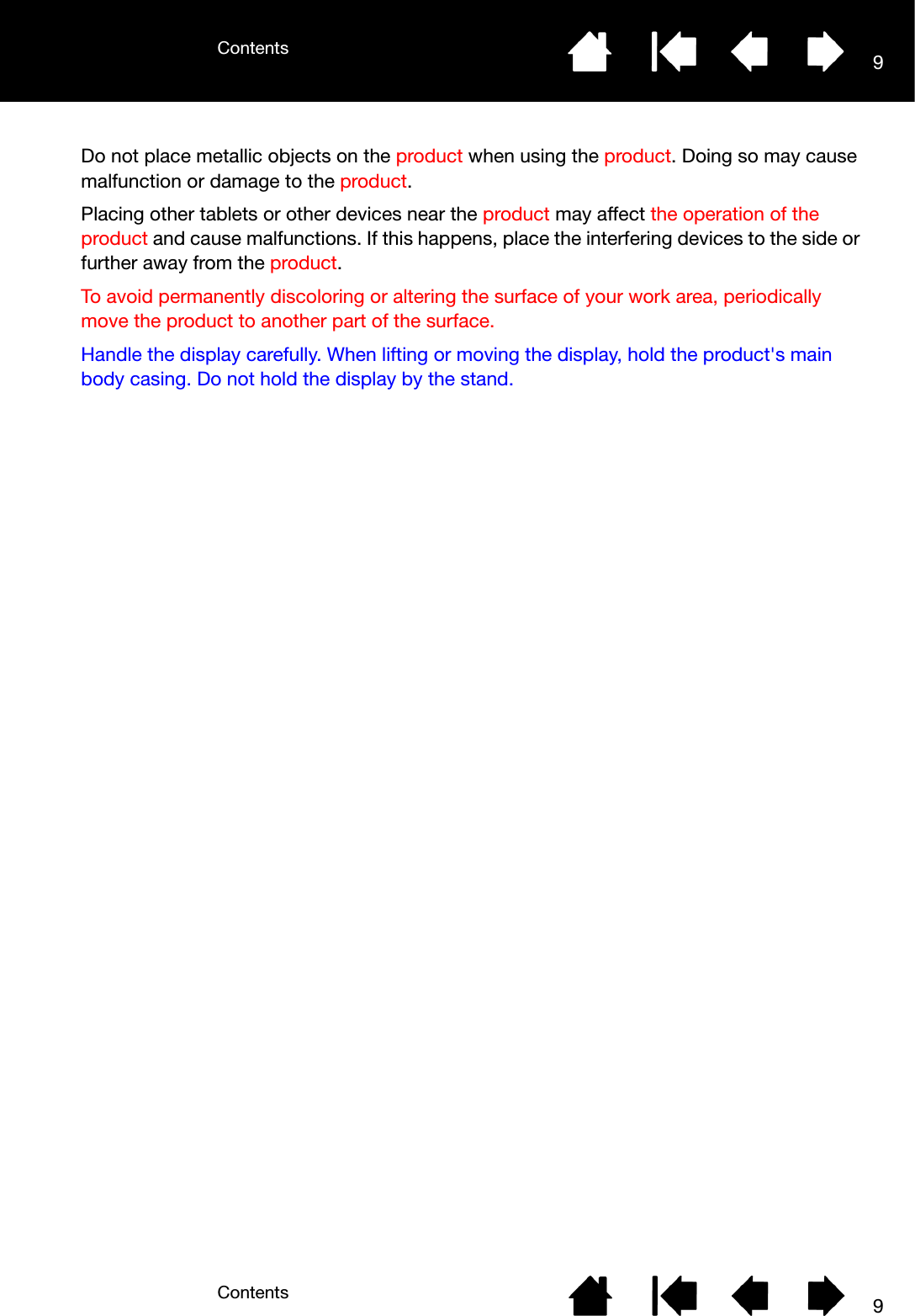ContentsContents 99Do not place metallic objects on the product when using the product. Doing so may cause malfunction or damage to the product.Placing other tablets or other devices near the product may affect the operation of the product and cause malfunctions. If this happens, place the interfering devices to the side or further away from the product.To avoid permanently discoloring or altering the surface of your work area, periodically move the product to another part of the surface.Handle the display carefully. When lifting or moving the display, hold the product&apos;s main body casing. Do not hold the display by the stand.