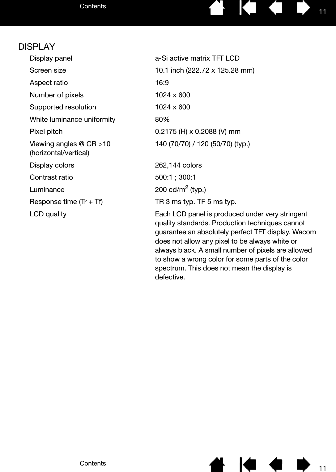 ContentsContents 1111DISPLAYDisplay panel a-Si active matrix TFT LCDScreen size 10.1 inch (222.72 x 125.28 mm)Aspect ratio 16:9Number of pixels 1024 x 600Supported resolution 1024 x 600White luminance uniformity 80%Pixel pitch 0.2175 (H) x 0.2088 (V) mmViewing angles @ CR &gt;10 (horizontal/vertical)140 (70/70) / 120 (50/70) (typ.)Display colors 262,144 colors Contrast ratio 500:1 ; 300:1Luminance 200 cd/m2 (typ.)Response time (Tr + Tf) TR 3 ms typ. TF 5 ms typ.LCD quality Each LCD panel is produced under very stringent quality standards. Production techniques cannot guarantee an absolutely perfect TFT display. Wacom does not allow any pixel to be always white or always black. A small number of pixels are allowed to show a wrong color for some parts of the color spectrum. This does not mean the display is defective.