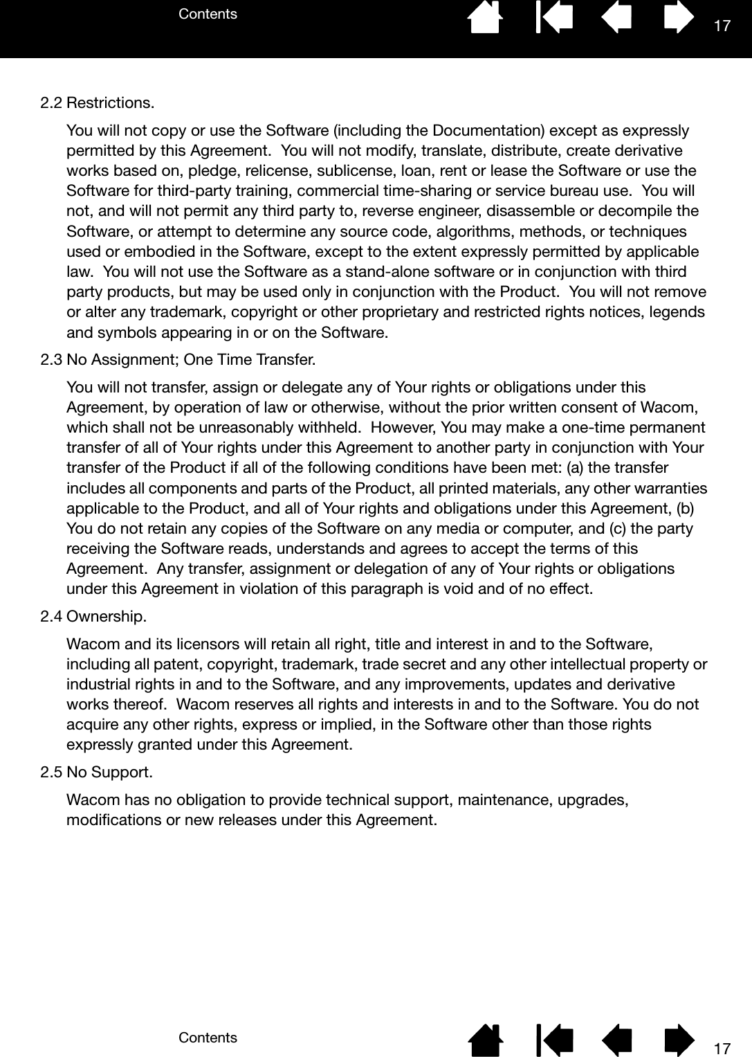 ContentsContents 17172.2 Restrictions.You will not copy or use the Software (including the Documentation) except as expressly permitted by this Agreement.  You will not modify, translate, distribute, create derivative works based on, pledge, relicense, sublicense, loan, rent or lease the Software or use the Software for third-party training, commercial time-sharing or service bureau use.  You will not, and will not permit any third party to, reverse engineer, disassemble or decompile the Software, or attempt to determine any source code, algorithms, methods, or techniques used or embodied in the Software, except to the extent expressly permitted by applicable law.  You will not use the Software as a stand-alone software or in conjunction with third party products, but may be used only in conjunction with the Product.  You will not remove or alter any trademark, copyright or other proprietary and restricted rights notices, legends and symbols appearing in or on the Software.2.3 No Assignment; One Time Transfer.You will not transfer, assign or delegate any of Your rights or obligations under this Agreement, by operation of law or otherwise, without the prior written consent of Wacom, which shall not be unreasonably withheld.  However, You may make a one-time permanent transfer of all of Your rights under this Agreement to another party in conjunction with Your transfer of the Product if all of the following conditions have been met: (a) the transfer includes all components and parts of the Product, all printed materials, any other warranties applicable to the Product, and all of Your rights and obligations under this Agreement, (b) You do not retain any copies of the Software on any media or computer, and (c) the party receiving the Software reads, understands and agrees to accept the terms of this Agreement.  Any transfer, assignment or delegation of any of Your rights or obligations under this Agreement in violation of this paragraph is void and of no effect.2.4 Ownership.Wacom and its licensors will retain all right, title and interest in and to the Software, including all patent, copyright, trademark, trade secret and any other intellectual property or industrial rights in and to the Software, and any improvements, updates and derivative works thereof.  Wacom reserves all rights and interests in and to the Software. You do not acquire any other rights, express or implied, in the Software other than those rights expressly granted under this Agreement.2.5 No Support.Wacom has no obligation to provide technical support, maintenance, upgrades, modifications or new releases under this Agreement.