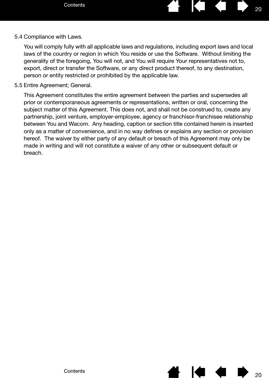 ContentsContents 20205.4 Compliance with Laws.You will comply fully with all applicable laws and regulations, including export laws and local laws of the country or region in which You reside or use the Software.  Without limiting the generality of the foregoing, You will not, and You will require Your representatives not to, export, direct or transfer the Software, or any direct product thereof, to any destination, person or entity restricted or prohibited by the applicable law.5.5 Entire Agreement; General.This Agreement constitutes the entire agreement between the parties and supersedes all prior or contemporaneous agreements or representations, written or oral, concerning the subject matter of this Agreement. This does not, and shall not be construed to, create any partnership, joint venture, employer-employee, agency or franchisor-franchisee relationship between You and Wacom.  Any heading, caption or section title contained herein is inserted only as a matter of convenience, and in no way defines or explains any section or provision hereof.  The waiver by either party of any default or breach of this Agreement may only be made in writing and will not constitute a waiver of any other or subsequent default or breach.