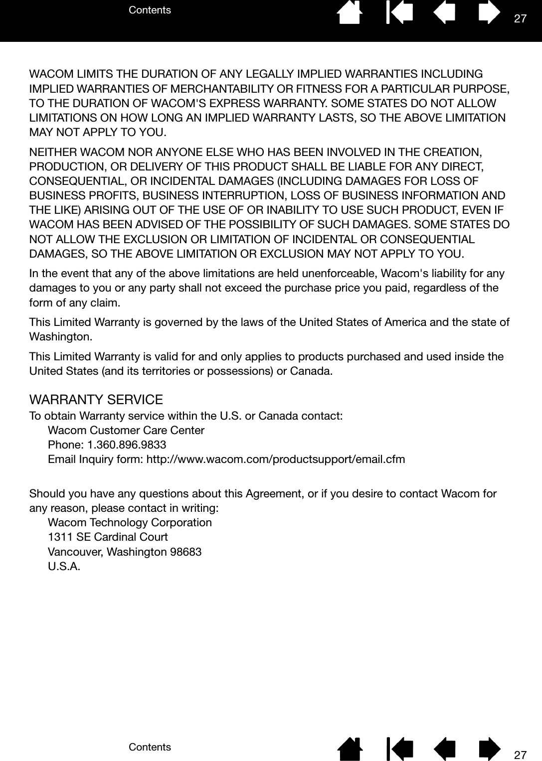 ContentsContents 2727WACOM LIMITS THE DURATION OF ANY LEGALLY IMPLIED WARRANTIES INCLUDING IMPLIED WARRANTIES OF MERCHANTABILITY OR FITNESS FOR A PARTICULAR PURPOSE, TO THE DURATION OF WACOM&apos;S EXPRESS WARRANTY. SOME STATES DO NOT ALLOW LIMITATIONS ON HOW LONG AN IMPLIED WARRANTY LASTS, SO THE ABOVE LIMITATION MAY NOT APPLY TO YOU. NEITHER WACOM NOR ANYONE ELSE WHO HAS BEEN INVOLVED IN THE CREATION, PRODUCTION, OR DELIVERY OF THIS PRODUCT SHALL BE LIABLE FOR ANY DIRECT, CONSEQUENTIAL, OR INCIDENTAL DAMAGES (INCLUDING DAMAGES FOR LOSS OF BUSINESS PROFITS, BUSINESS INTERRUPTION, LOSS OF BUSINESS INFORMATION AND THE LIKE) ARISING OUT OF THE USE OF OR INABILITY TO USE SUCH PRODUCT, EVEN IF WACOM HAS BEEN ADVISED OF THE POSSIBILITY OF SUCH DAMAGES. SOME STATES DO NOT ALLOW THE EXCLUSION OR LIMITATION OF INCIDENTAL OR CONSEQUENTIAL DAMAGES, SO THE ABOVE LIMITATION OR EXCLUSION MAY NOT APPLY TO YOU. In the event that any of the above limitations are held unenforceable, Wacom&apos;s liability for any damages to you or any party shall not exceed the purchase price you paid, regardless of the form of any claim. This Limited Warranty is governed by the laws of the United States of America and the state of Washington. This Limited Warranty is valid for and only applies to products purchased and used inside the United States (and its territories or possessions) or Canada.WARRANTY SERVICETo obtain Warranty service within the U.S. or Canada contact:Wacom Customer Care Center Phone: 1.360.896.9833 Email Inquiry form: http://www.wacom.com/productsupport/email.cfm Should you have any questions about this Agreement, or if you desire to contact Wacom for any reason, please contact in writing:Wacom Technology Corporation 1311 SE Cardinal Court Vancouver, Washington 98683U.S.A.