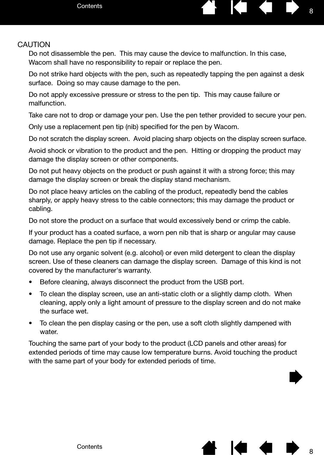 ContentsContents 88CAUTIONDo not disassemble the pen.  This may cause the device to malfunction. In this case, Wacom shall have no responsibility to repair or replace the pen.Do not strike hard objects with the pen, such as repeatedly tapping the pen against a desk surface.  Doing so may cause damage to the pen.Do not apply excessive pressure or stress to the pen tip.  This may cause failure or malfunction.Take care not to drop or damage your pen. Use the pen tether provided to secure your pen.Only use a replacement pen tip (nib) specified for the pen by Wacom.Do not scratch the display screen.  Avoid placing sharp objects on the display screen surface.Avoid shock or vibration to the product and the pen.  Hitting or dropping the product may damage the display screen or other components.Do not put heavy objects on the product or push against it with a strong force; this may damage the display screen or break the display stand mechanism.Do not place heavy articles on the cabling of the product, repeatedly bend the cables sharply, or apply heavy stress to the cable connectors; this may damage the product or cabling.Do not store the product on a surface that would excessively bend or crimp the cable.If your product has a coated surface, a worn pen nib that is sharp or angular may cause damage. Replace the pen tip if necessary.Do not use any organic solvent (e.g. alcohol) or even mild detergent to clean the display screen. Use of these cleaners can damage the display screen.  Damage of this kind is not covered by the manufacturer&apos;s warranty.• Before cleaning, always disconnect the product from the USB port.• To clean the display screen, use an anti-static cloth or a slightly damp cloth.  When cleaning, apply only a light amount of pressure to the display screen and do not make the surface wet.• To clean the pen display casing or the pen, use a soft cloth slightly dampened with water.Touching the same part of your body to the product (LCD panels and other areas) for extended periods of time may cause low temperature burns. Avoid touching the product with the same part of your body for extended periods of time.