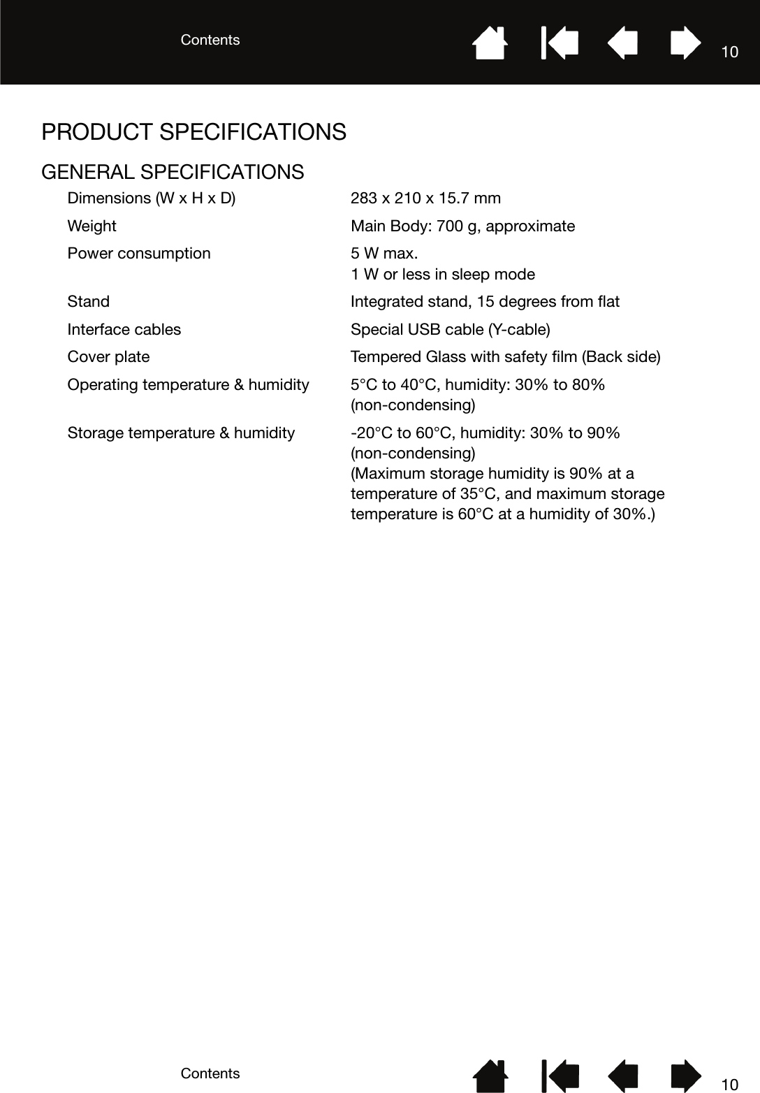 ContentsContents 1010PRODUCT SPECIFICATIONSGENERAL SPECIFICATIONSDimensions (W x H x D) 283 x 210 x 15.7 mmWeight Main Body: 700 g, approximatePower consumption 5 W max.1 W or less in sleep modeStand Integrated stand, 15 degrees from flatInterface cables Special USB cable (Y-cable)Cover plate Tempered Glass with safety film (Back side)Operating temperature &amp; humidity 5°C to 40°C, humidity: 30% to 80% (non-condensing)Storage temperature &amp; humidity -20°C to 60°C, humidity: 30% to 90% (non-condensing) (Maximum storage humidity is 90% at a temperature of 35°C, and maximum storage temperature is 60°C at a humidity of 30%.)