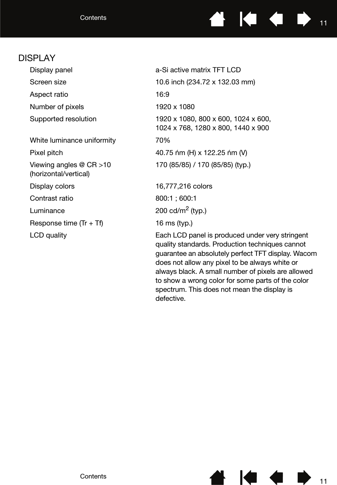 ContentsContents 1111DISPLAYDisplay panel a-Si active matrix TFT LCDScreen size 10.6 inch (234.72 x 132.03 mm)Aspect ratio 16:9Number of pixels 1920 x 1080Supported resolution 1920 x 1080, 800 x 600, 1024 x 600, 1024 x 768, 1280 x 800, 1440 x 900White luminance uniformity 70%Pixel pitch 40.75 μm (H) x 122.25 μm (V)Viewing angles @ CR &gt;10 (horizontal/vertical)170 (85/85) / 170 (85/85) (typ.)Display colors 16,777,216 colors Contrast ratio 800:1 ; 600:1Luminance 200 cd/m2 (typ.)Response time (Tr + Tf) 16 ms (typ.)LCD quality Each LCD panel is produced under very stringent quality standards. Production techniques cannot guarantee an absolutely perfect TFT display. Wacom does not allow any pixel to be always white or always black. A small number of pixels are allowed to show a wrong color for some parts of the color spectrum. This does not mean the display is defective.