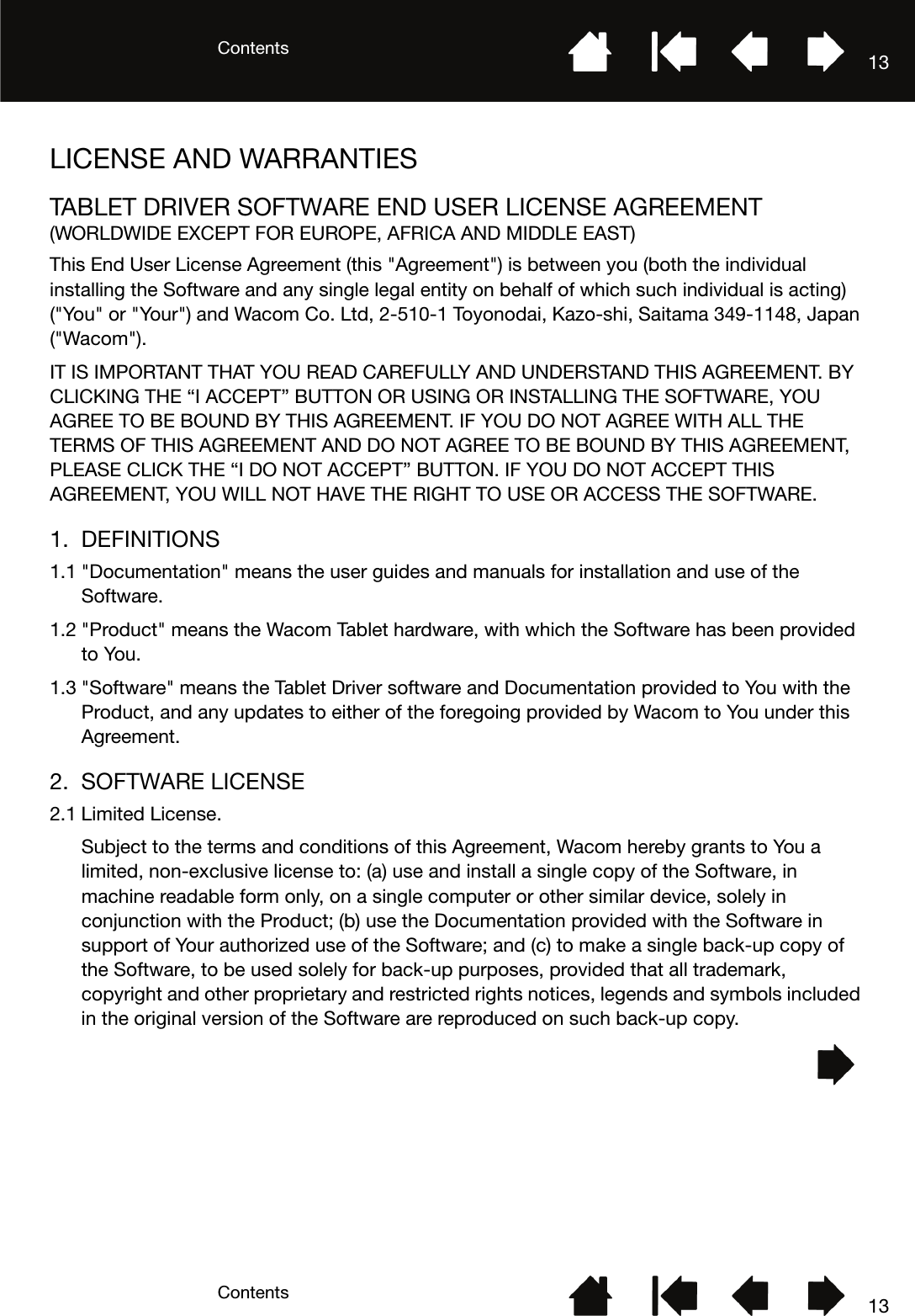 ContentsContents 1313LICENSE AND WARRANTIESTABLET DRIVER SOFTWARE END USER LICENSE AGREEMENT(WORLDWIDE EXCEPT FOR EUROPE, AFRICA AND MIDDLE EAST)This End User License Agreement (this &quot;Agreement&quot;) is between you (both the individual installing the Software and any single legal entity on behalf of which such individual is acting) (&quot;You&quot; or &quot;Your&quot;) and Wacom Co. Ltd, 2-510-1 Toyonodai, Kazo-shi, Saitama 349-1148, Japan (&quot;Wacom&quot;).IT IS IMPORTANT THAT YOU READ CAREFULLY AND UNDERSTAND THIS AGREEMENT. BY CLICKING THE “I ACCEPT” BUTTON OR USING OR INSTALLING THE SOFTWARE, YOU AGREE TO BE BOUND BY THIS AGREEMENT. IF YOU DO NOT AGREE WITH ALL THE TERMS OF THIS AGREEMENT AND DO NOT AGREE TO BE BOUND BY THIS AGREEMENT, PLEASE CLICK THE “I DO NOT ACCEPT” BUTTON. IF YOU DO NOT ACCEPT THIS AGREEMENT, YOU WILL NOT HAVE THE RIGHT TO USE OR ACCESS THE SOFTWARE.1. DEFINITIONS1.1 &quot;Documentation&quot; means the user guides and manuals for installation and use of the Software.1.2 &quot;Product&quot; means the Wacom Tablet hardware, with which the Software has been provided to You.1.3 &quot;Software&quot; means the Tablet Driver software and Documentation provided to You with the Product, and any updates to either of the foregoing provided by Wacom to You under this Agreement.2. SOFTWARE LICENSE2.1 Limited License.Subject to the terms and conditions of this Agreement, Wacom hereby grants to You a limited, non-exclusive license to: (a) use and install a single copy of the Software, in machine readable form only, on a single computer or other similar device, solely in conjunction with the Product; (b) use the Documentation provided with the Software in support of Your authorized use of the Software; and (c) to make a single back-up copy of the Software, to be used solely for back-up purposes, provided that all trademark, copyright and other proprietary and restricted rights notices, legends and symbols included in the original version of the Software are reproduced on such back-up copy.