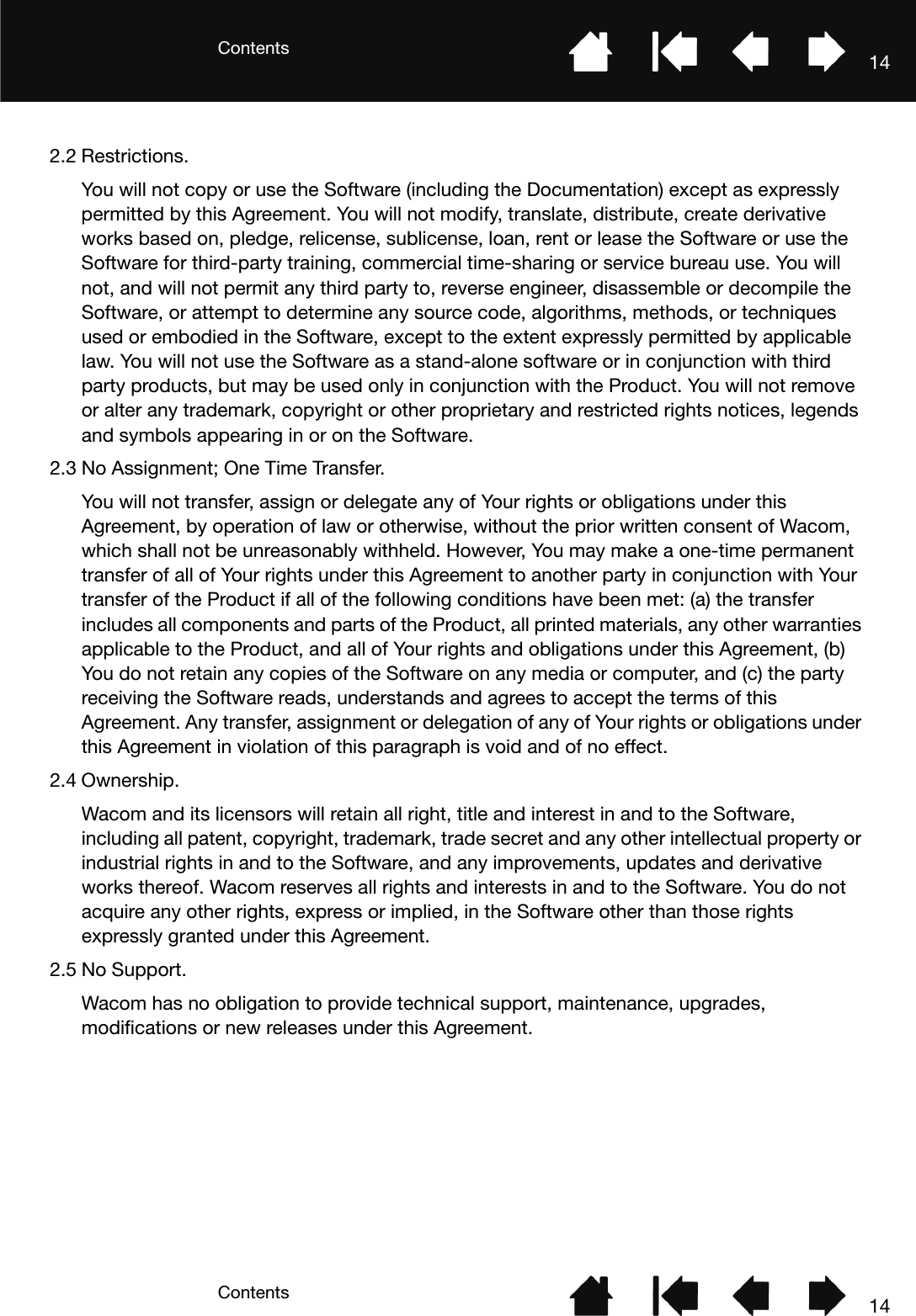 ContentsContents 14142.2 Restrictions.You will not copy or use the Software (including the Documentation) except as expressly permitted by this Agreement. You will not modify, translate, distribute, create derivative works based on, pledge, relicense, sublicense, loan, rent or lease the Software or use the Software for third-party training, commercial time-sharing or service bureau use. You will not, and will not permit any third party to, reverse engineer, disassemble or decompile the Software, or attempt to determine any source code, algorithms, methods, or techniques used or embodied in the Software, except to the extent expressly permitted by applicable law. You will not use the Software as a stand-alone software or in conjunction with third party products, but may be used only in conjunction with the Product. You will not remove or alter any trademark, copyright or other proprietary and restricted rights notices, legends and symbols appearing in or on the Software.2.3 No Assignment; One Time Transfer.You will not transfer, assign or delegate any of Your rights or obligations under this Agreement, by operation of law or otherwise, without the prior written consent of Wacom, which shall not be unreasonably withheld. However, You may make a one-time permanent transfer of all of Your rights under this Agreement to another party in conjunction with Your transfer of the Product if all of the following conditions have been met: (a) the transfer includes all components and parts of the Product, all printed materials, any other warranties applicable to the Product, and all of Your rights and obligations under this Agreement, (b) You do not retain any copies of the Software on any media or computer, and (c) the party receiving the Software reads, understands and agrees to accept the terms of this Agreement. Any transfer, assignment or delegation of any of Your rights or obligations under this Agreement in violation of this paragraph is void and of no effect.2.4 Ownership.Wacom and its licensors will retain all right, title and interest in and to the Software, including all patent, copyright, trademark, trade secret and any other intellectual property or industrial rights in and to the Software, and any improvements, updates and derivative works thereof. Wacom reserves all rights and interests in and to the Software. You do not acquire any other rights, express or implied, in the Software other than those rights expressly granted under this Agreement.2.5 No Support.Wacom has no obligation to provide technical support, maintenance, upgrades, modifications or new releases under this Agreement.