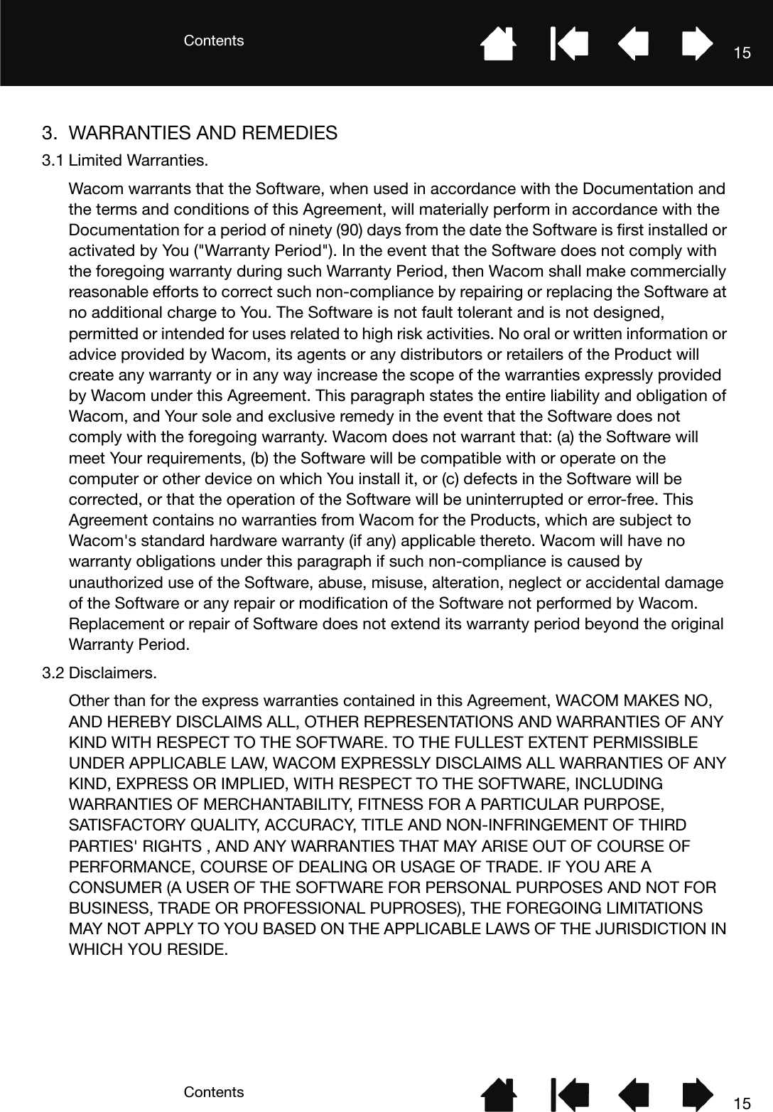 ContentsContents 15153. WARRANTIES AND REMEDIES3.1 Limited Warranties.Wacom warrants that the Software, when used in accordance with the Documentation and the terms and conditions of this Agreement, will materially perform in accordance with the Documentation for a period of ninety (90) days from the date the Software is first installed or activated by You (&quot;Warranty Period&quot;). In the event that the Software does not comply with the foregoing warranty during such Warranty Period, then Wacom shall make commercially reasonable efforts to correct such non-compliance by repairing or replacing the Software at no additional charge to You. The Software is not fault tolerant and is not designed, permitted or intended for uses related to high risk activities. No oral or written information or advice provided by Wacom, its agents or any distributors or retailers of the Product will create any warranty or in any way increase the scope of the warranties expressly provided by Wacom under this Agreement. This paragraph states the entire liability and obligation of Wacom, and Your sole and exclusive remedy in the event that the Software does not comply with the foregoing warranty. Wacom does not warrant that: (a) the Software will meet Your requirements, (b) the Software will be compatible with or operate on the computer or other device on which You install it, or (c) defects in the Software will be corrected, or that the operation of the Software will be uninterrupted or error-free. This Agreement contains no warranties from Wacom for the Products, which are subject to Wacom&apos;s standard hardware warranty (if any) applicable thereto. Wacom will have no warranty obligations under this paragraph if such non-compliance is caused by unauthorized use of the Software, abuse, misuse, alteration, neglect or accidental damage of the Software or any repair or modification of the Software not performed by Wacom. Replacement or repair of Software does not extend its warranty period beyond the original Warranty Period.3.2 Disclaimers.Other than for the express warranties contained in this Agreement, WACOM MAKES NO, AND HEREBY DISCLAIMS ALL, OTHER REPRESENTATIONS AND WARRANTIES OF ANY KIND WITH RESPECT TO THE SOFTWARE. TO THE FULLEST EXTENT PERMISSIBLE UNDER APPLICABLE LAW, WACOM EXPRESSLY DISCLAIMS ALL WARRANTIES OF ANY KIND, EXPRESS OR IMPLIED, WITH RESPECT TO THE SOFTWARE, INCLUDING WARRANTIES OF MERCHANTABILITY, FITNESS FOR A PARTICULAR PURPOSE, SATISFACTORY QUALITY, ACCURACY, TITLE AND NON-INFRINGEMENT OF THIRD PARTIES&apos; RIGHTS , AND ANY WARRANTIES THAT MAY ARISE OUT OF COURSE OF PERFORMANCE, COURSE OF DEALING OR USAGE OF TRADE. IF YOU ARE A CONSUMER (A USER OF THE SOFTWARE FOR PERSONAL PURPOSES AND NOT FOR BUSINESS, TRADE OR PROFESSIONAL PUPROSES), THE FOREGOING LIMITATIONS MAY NOT APPLY TO YOU BASED ON THE APPLICABLE LAWS OF THE JURISDICTION IN WHICH YOU RESIDE.