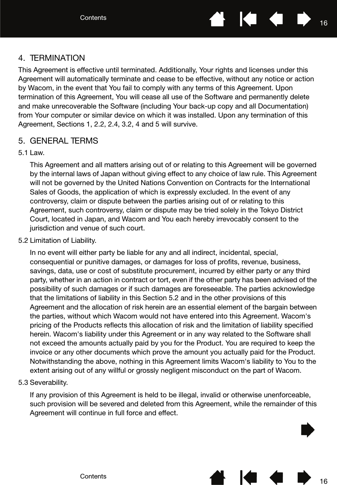 ContentsContents 16164. TERMINATIONThis Agreement is effective until terminated. Additionally, Your rights and licenses under this Agreement will automatically terminate and cease to be effective, without any notice or action by Wacom, in the event that You fail to comply with any terms of this Agreement. Upon termination of this Agreement, You will cease all use of the Software and permanently delete and make unrecoverable the Software (including Your back-up copy and all Documentation) from Your computer or similar device on which it was installed. Upon any termination of this Agreement, Sections 1, 2.2, 2.4, 3.2, 4 and 5 will survive.5. GENERAL TERMS5.1 Law.This Agreement and all matters arising out of or relating to this Agreement will be governed by the internal laws of Japan without giving effect to any choice of law rule. This Agreement will not be governed by the United Nations Convention on Contracts for the International Sales of Goods, the application of which is expressly excluded. In the event of any controversy, claim or dispute between the parties arising out of or relating to this Agreement, such controversy, claim or dispute may be tried solely in the Tokyo District Court, located in Japan, and Wacom and You each hereby irrevocably consent to the jurisdiction and venue of such court.5.2 Limitation of Liability.In no event will either party be liable for any and all indirect, incidental, special, consequential or punitive damages, or damages for loss of profits, revenue, business, savings, data, use or cost of substitute procurement, incurred by either party or any third party, whether in an action in contract or tort, even if the other party has been advised of the possibility of such damages or if such damages are foreseeable. The parties acknowledge that the limitations of liability in this Section 5.2 and in the other provisions of this Agreement and the allocation of risk herein are an essential element of the bargain between the parties, without which Wacom would not have entered into this Agreement. Wacom&apos;s pricing of the Products reflects this allocation of risk and the limitation of liability specified herein. Wacom&apos;s liability under this Agreement or in any way related to the Software shall not exceed the amounts actually paid by you for the Product. You are required to keep the invoice or any other documents which prove the amount you actually paid for the Product. Notwithstanding the above, nothing in this Agreement limits Wacom&apos;s liability to You to the extent arising out of any willful or grossly negligent misconduct on the part of Wacom.5.3 Severability.If any provision of this Agreement is held to be illegal, invalid or otherwise unenforceable, such provision will be severed and deleted from this Agreement, while the remainder of this Agreement will continue in full force and effect.