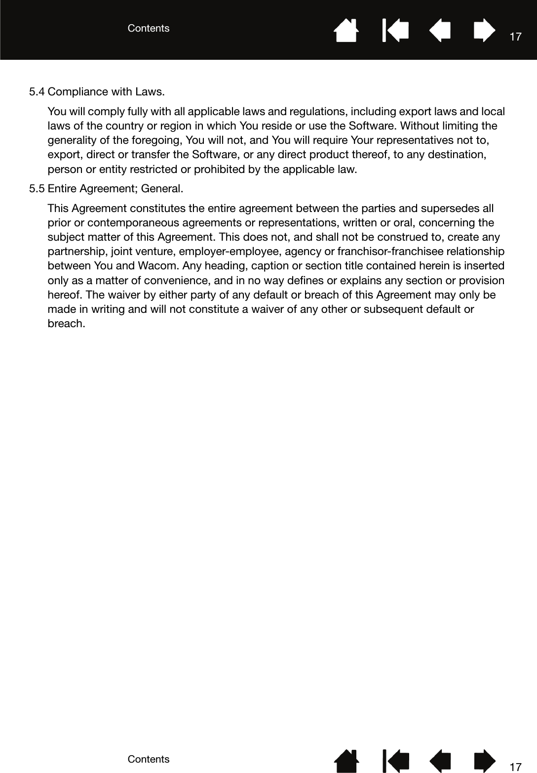 ContentsContents 17175.4 Compliance with Laws.You will comply fully with all applicable laws and regulations, including export laws and local laws of the country or region in which You reside or use the Software. Without limiting the generality of the foregoing, You will not, and You will require Your representatives not to, export, direct or transfer the Software, or any direct product thereof, to any destination, person or entity restricted or prohibited by the applicable law.5.5 Entire Agreement; General.This Agreement constitutes the entire agreement between the parties and supersedes all prior or contemporaneous agreements or representations, written or oral, concerning the subject matter of this Agreement. This does not, and shall not be construed to, create any partnership, joint venture, employer-employee, agency or franchisor-franchisee relationship between You and Wacom. Any heading, caption or section title contained herein is inserted only as a matter of convenience, and in no way defines or explains any section or provision hereof. The waiver by either party of any default or breach of this Agreement may only be made in writing and will not constitute a waiver of any other or subsequent default or breach.